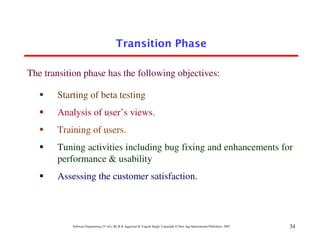 Transition Phase

The transition phase has the following objectives:

       Starting of beta testing
       Analysis of user’s views.
       Training of users.
       Tuning activities including bug fixing and enhancements for
       performance & usability
       Assessing the customer satisfaction.



           Software Engineering (3rd ed.), By K.K Aggarwal & Yogesh Singh, Copyright © New Age International Publishers, 2007   34
 
