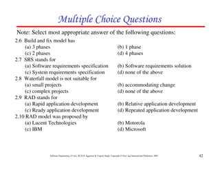 Multiple Choice Questions
Note: Select most appropriate answer of the following questions:
2.6 Build and fix model has
     (a) 3 phases                                                                      (b) 1 phase
     (c) 2 phases                                                                      (d) 4 phases
2.7 SRS stands for
     (a) Software requirements specification                                           (b) Software requirements solution
     (c) System requirements specification                                             (d) none of the above
2.8 Waterfall model is not suitable for
     (a) small projects                                                                (b) accommodating change
     (c) complex projects                                                              (d) none of the above
2.9 RAD stands for
     (a) Rapid application development                                                 (b) Relative application development
     (c) Ready application development                                                 (d) Repeated application development
2.10 RAD model was proposed by
     (a) Lucent Technologies                                                           (b) Motorola
     (c) IBM                                                                           (d) Microsoft



                Software Engineering (3rd ed.), By K.K Aggarwal & Yogesh Singh, Copyright © New Age International Publishers, 2007   42
 
