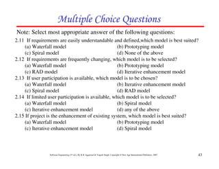 Multiple Choice Questions
Note: Select most appropriate answer of the following questions:
2.11 If requirements are easily understandable and defined,which model is best suited?
     (a) Waterfall model                           (b) Prototyping model
     (c) Spiral model                              (d) None of the above
2.12 If requirements are frequently changing, which model is to be selected?
     (a) Waterfall model                           (b) Prototyping model
     (c) RAD model                                 (d) Iterative enhancement model
2.13 If user participation is available, which model is to be chosen?
     (a) Waterfall model                           (b) Iterative enhancement model
     (c) Spiral model                              (d) RAD model
2.14 If limited user participation is available, which model is to be selected?
     (a) Waterfall model                           (b) Spiral model
     (c) Iterative enhancement model               (d) any of the above
2.15 If project is the enhancement of existing system, which model is best suited?
     (a) Waterfall model                           (b) Prototyping model
     (c) Iterative enhancement model               (d) Spiral model



                Software Engineering (3rd ed.), By K.K Aggarwal & Yogesh Singh, Copyright © New Age International Publishers, 2007   43
 