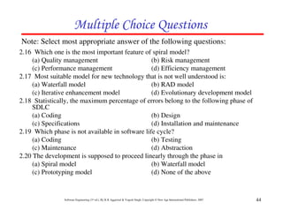 Multiple Choice Questions
Note: Select most appropriate answer of the following questions:
2.16 Which one is the most important feature of spiral model?
     (a) Quality management                      (b) Risk management
     (c) Performance management                  (d) Efficiency management
2.17 Most suitable model for new technology that is not well understood is:
     (a) Waterfall model                         (b) RAD model
     (c) Iterative enhancement model             (d) Evolutionary development model
2.18 Statistically, the maximum percentage of errors belong to the following phase of
     SDLC
     (a) Coding                                  (b) Design
     (c) Specifications                          (d) Installation and maintenance
2.19 Which phase is not available in software life cycle?
     (a) Coding                                  (b) Testing
     (c) Maintenance                             (d) Abstraction
2.20 The development is supposed to proceed linearly through the phase in
     (a) Spiral model                            (b) Waterfall model
     (c) Prototyping model                       (d) None of the above


                Software Engineering (3rd ed.), By K.K Aggarwal & Yogesh Singh, Copyright © New Age International Publishers, 2007   44
 