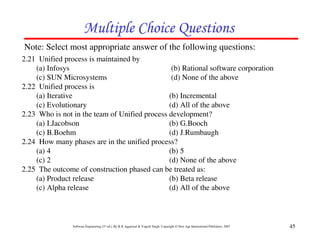 Multiple Choice Questions
Note: Select most appropriate answer of the following questions:
2.21 Unified process is maintained by
    (a) Infosys                                 (b) Rational software corporation
    (c) SUN Microsystems                        (d) None of the above
2.22 Unified process is
    (a) Iterative                              (b) Incremental
    (c) Evolutionary                           (d) All of the above
2.23 Who is not in the team of Unified process development?
    (a) I.Jacobson                             (b) G.Booch
    (c) B.Boehm                                (d) J.Rumbaugh
2.24 How many phases are in the unified process?
    (a) 4                                      (b) 5
    (c) 2                                      (d) None of the above
2.25 The outcome of construction phased can be treated as:
    (a) Product release                        (b) Beta release
    (c) Alpha release                          (d) All of the above



                Software Engineering (3rd ed.), By K.K Aggarwal & Yogesh Singh, Copyright © New Age International Publishers, 2007   45
 