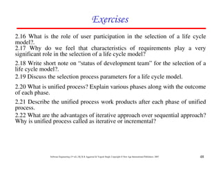Exercises
2.16 What is the role of user participation in the selection of a life cycle
model?.
2.17 Why do we feel that characteristics of requirements play a very
significant role in the selection of a life cycle model?
2.18 Write short note on “status of development team” for the selection of a
life cycle model?.
2.19 Discuss the selection process parameters for a life cycle model.
2.20 What is unified process? Explain various phases along with the outcome
of each phase.
2.21 Describe the unified process work products after each phase of unified
process.
2.22 What are the advantages of iterative approach over sequential approach?
Why is unified process called as iterative or incremental?




              Software Engineering (3rd ed.), By K.K Aggarwal & Yogesh Singh, Copyright © New Age International Publishers, 2007   48
 