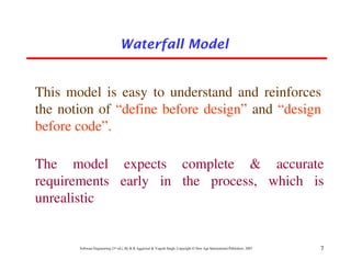 Waterfall Model


This model is easy to understand and reinforces
the notion of “define before design” and “design
before code”.

The model expects complete & accurate
requirements early in the process, which is
unrealistic


       Software Engineering (3rd ed.), By K.K Aggarwal & Yogesh Singh, Copyright © New Age International Publishers, 2007   7
 