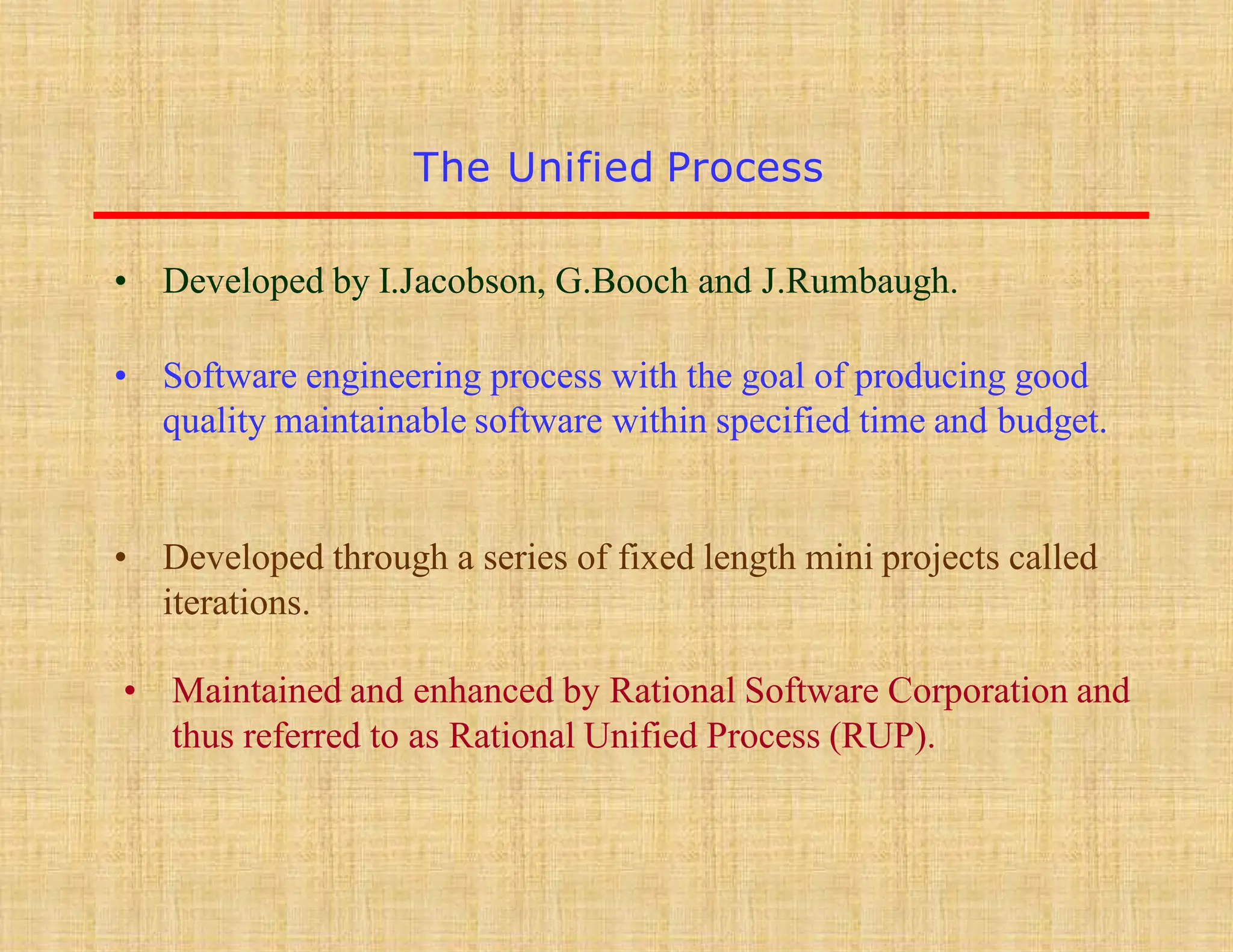 The Unified Process
• Developed by I.Jacobson, G.Booch and J.Rumbaugh.
• Software engineering process with the goal of producing good
quality maintainable software within specified time and budget.
• Developed through a series of fixed length mini projects called
iterations.
• Maintained and enhanced by Rational Software Corporation and
thus referred to as Rational Unified Process (RUP).
 