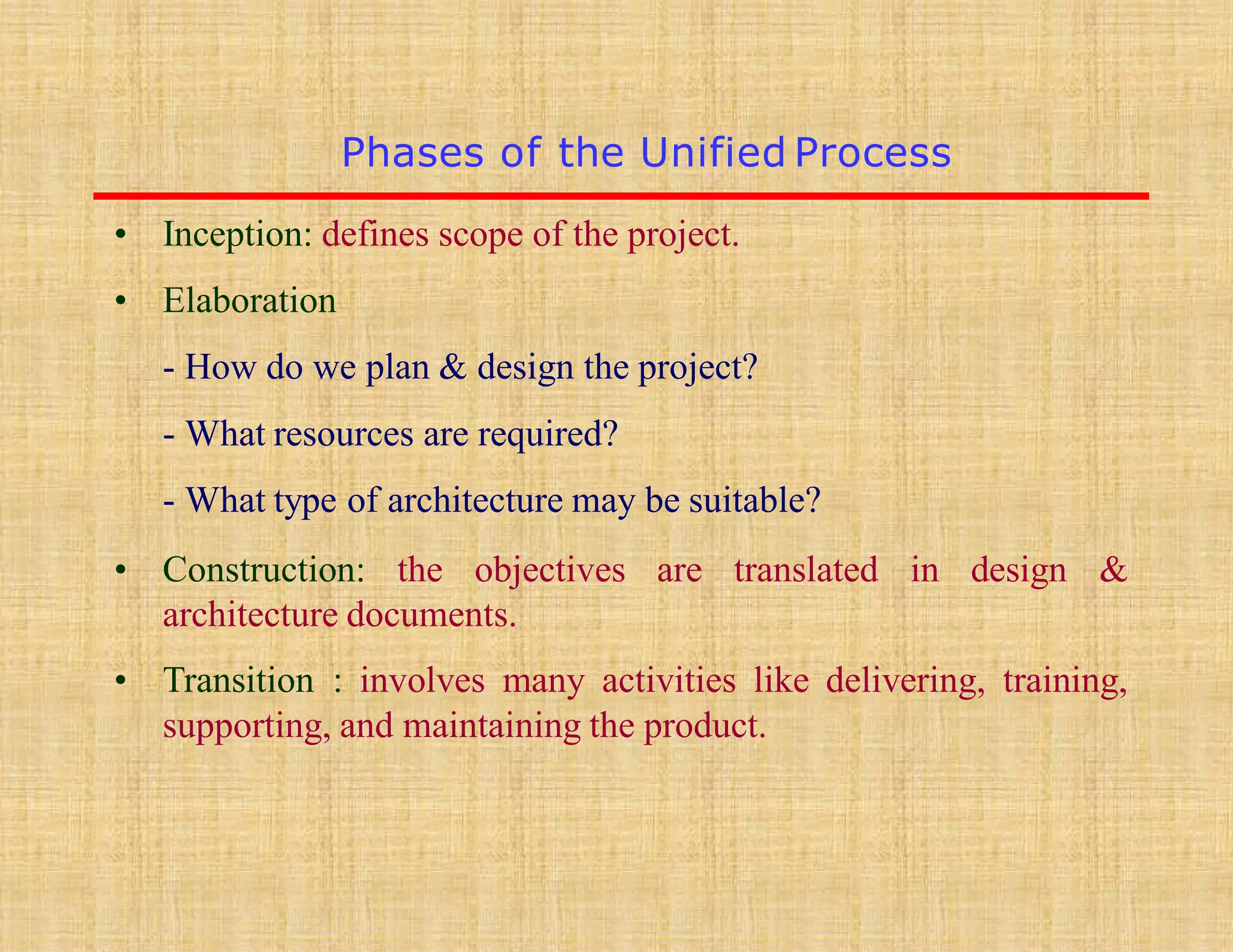 • Inception: defines scope of the project.
• Elaboration
- How do we plan & design the project?
- What resources are required?
- What type of architecture may be suitable?
• Construction: the objectives are translated in design &
architecture documents.
• Transition : involves many activities like delivering, training,
supporting, and maintaining the product.
Phases of the Unified Process
 