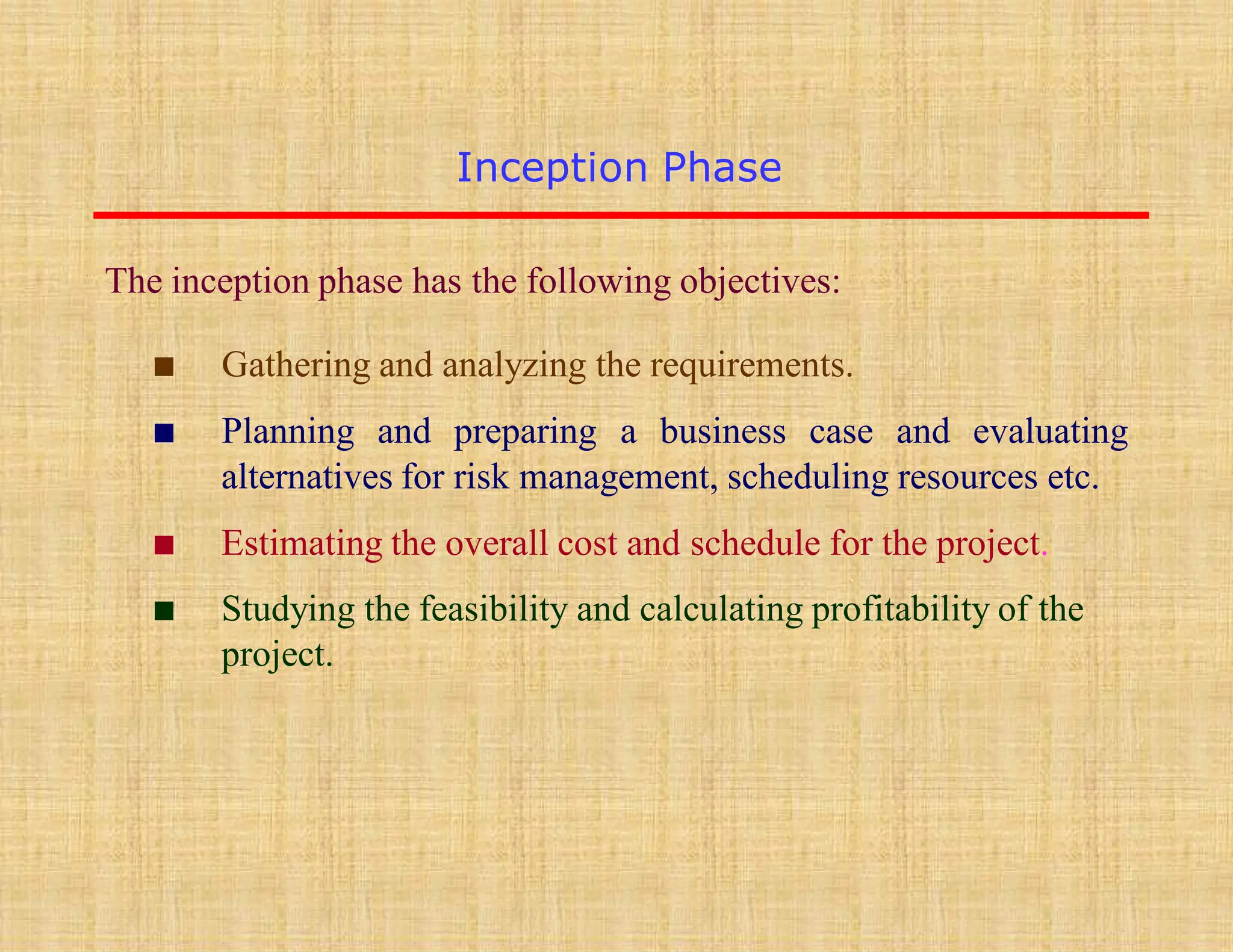 Inception Phase
▪ Gathering and analyzing the requirements.
▪ Planning and preparing a business case and evaluating
alternatives for risk management, scheduling resources etc.
▪ Estimating the overall cost and schedule for the project.
▪ Studying the feasibility and calculating profitability of the
project.
The inception phase has the following objectives:
 