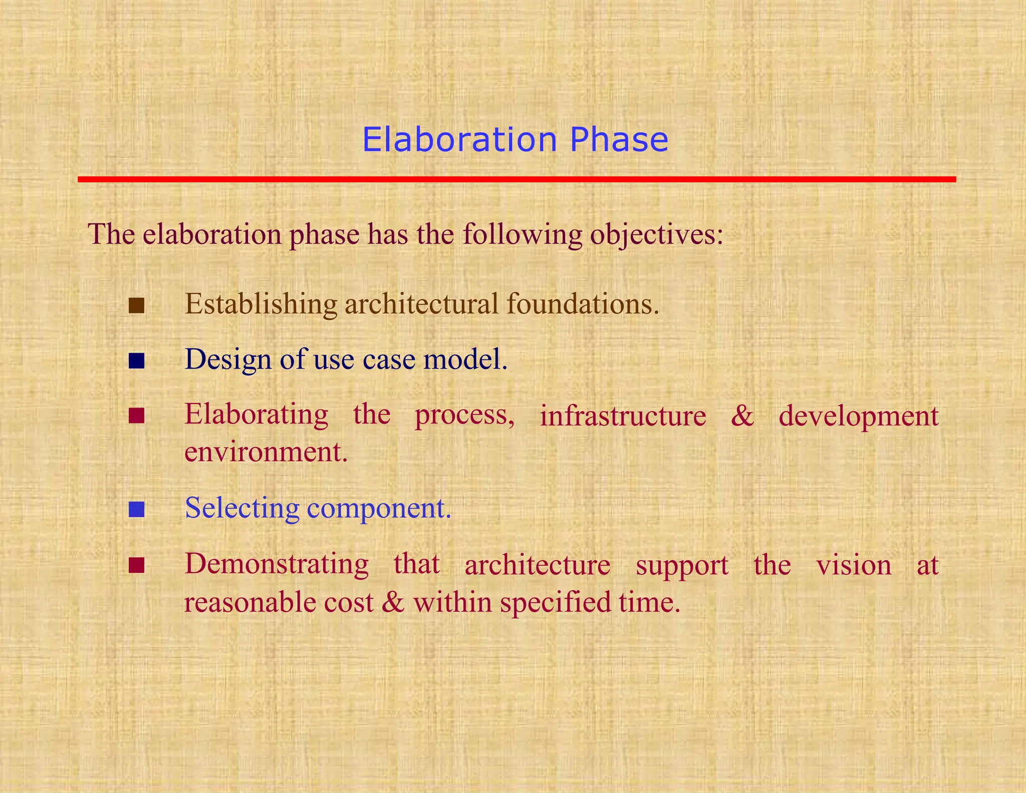 Elaboration Phase
infrastructure & development
▪ Establishing architectural foundations.
▪ Design of use case model.
▪ Elaborating the process,
environment.
▪ Selecting component.
▪ Demonstrating that architecture support the vision at
reasonable cost & within specified time.
The elaboration phase has the following objectives:
 