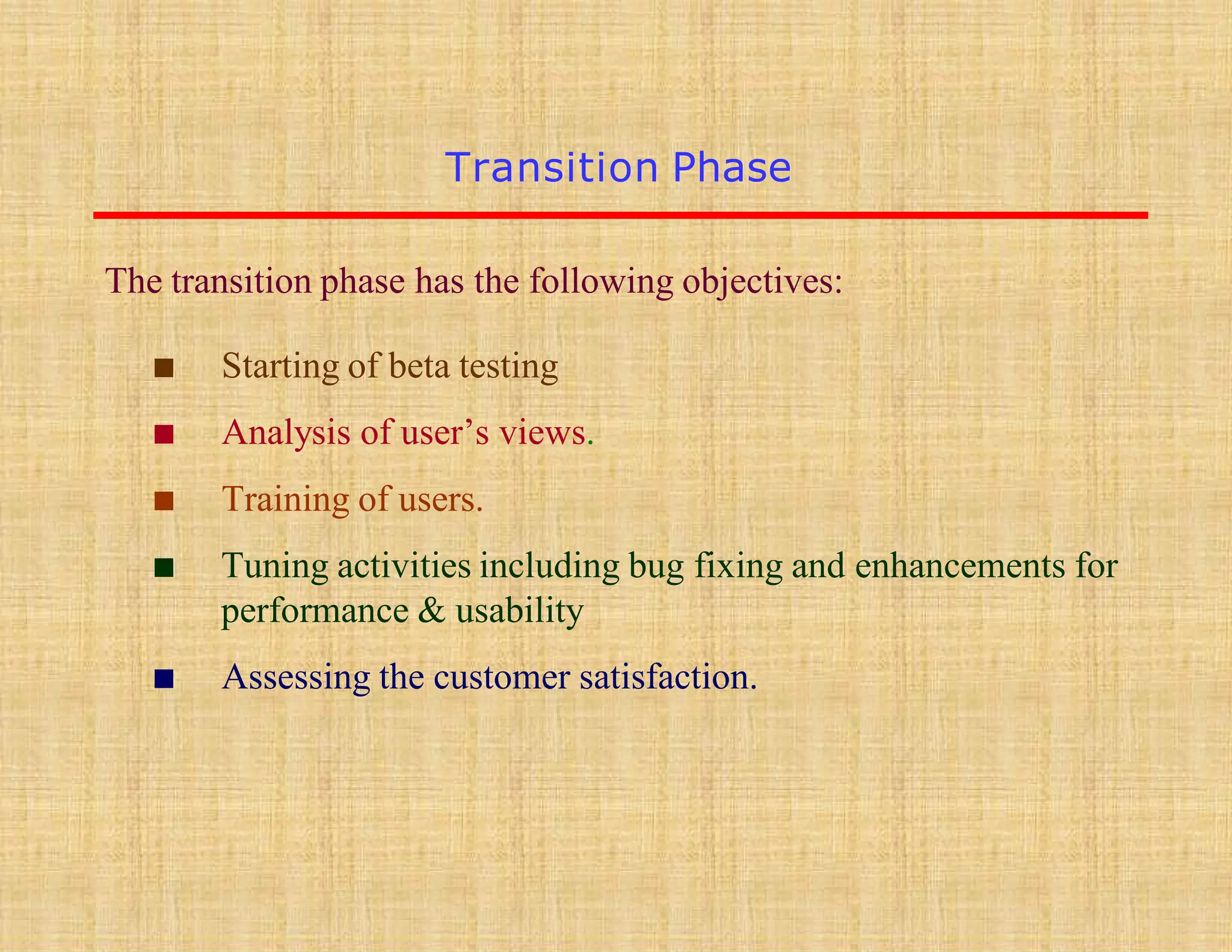 Transition Phase
The transition phase has the following objectives:
▪ Starting of beta testing
▪ Analysis of user’s views.
▪ Training of users.
▪ Tuning activities including bug fixing and enhancements for
performance & usability
▪ Assessing the customer satisfaction.
 
