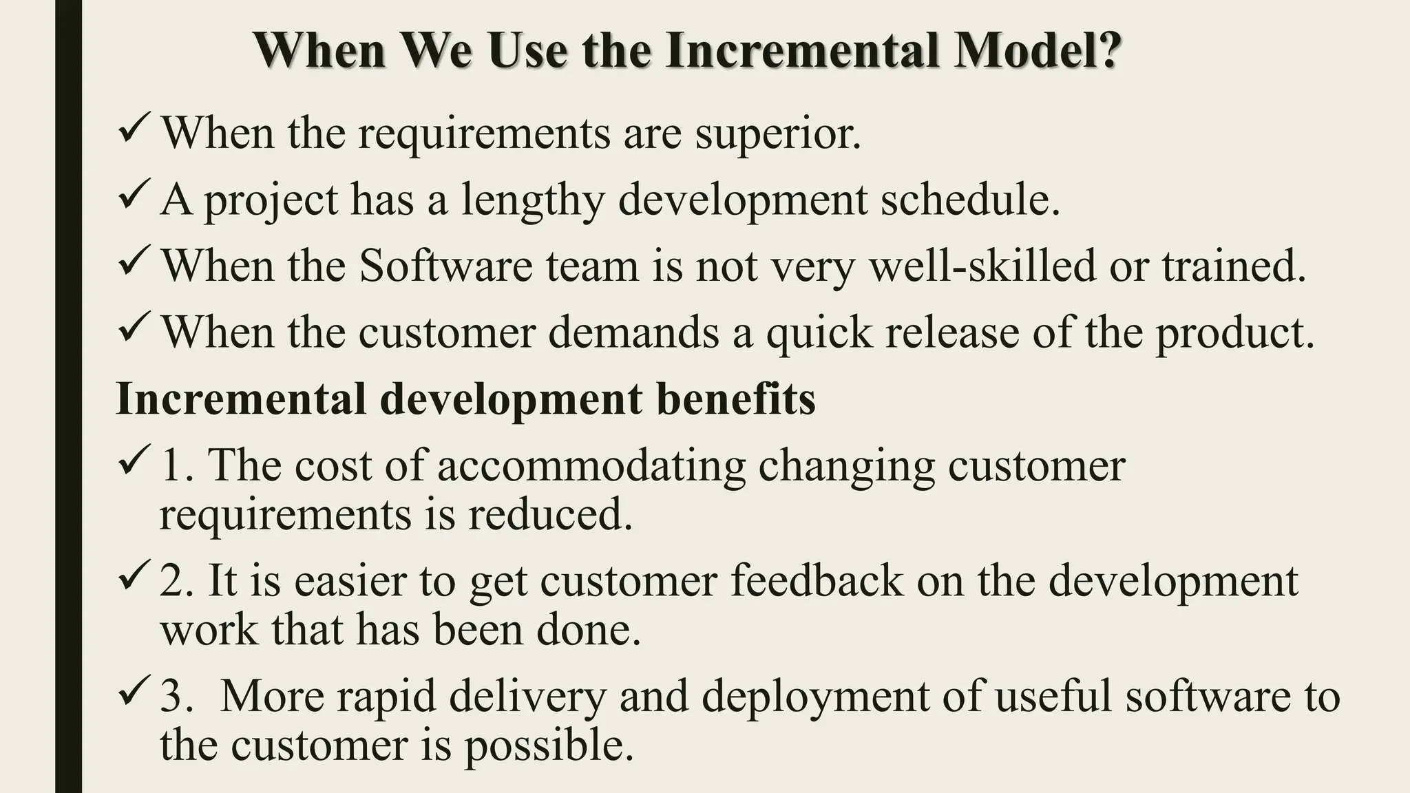 When We Use the Incremental Model?
When the requirements are superior.
A project has a lengthy development schedule.
When the Software team is not very well-skilled or trained.
When the customer demands a quick release of the product.
Incremental development benefits
1. The cost of accommodating changing customer
requirements is reduced.
2. It is easier to get customer feedback on the development
work that has been done.
3. More rapid delivery and deployment of useful software to
the customer is possible.
 