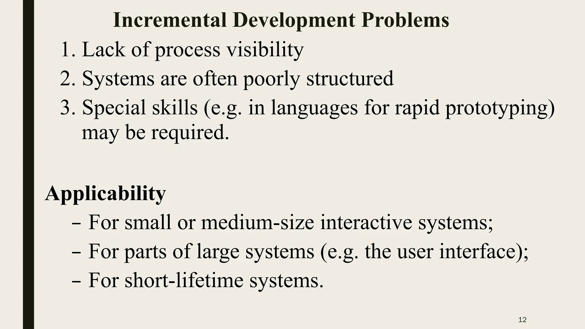 12
Incremental Development Problems
1. Lack of process visibility
2. Systems are often poorly structured
3. Special skills (e.g. in languages for rapid prototyping)
may be required.
Applicability
– For small or medium-size interactive systems;
– For parts of large systems (e.g. the user interface);
– For short-lifetime systems.
 