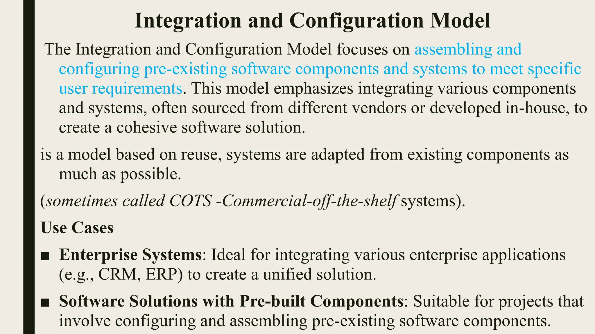 Integration and Configuration Model
The Integration and Configuration Model focuses on assembling and
configuring pre-existing software components and systems to meet specific
user requirements. This model emphasizes integrating various components
and systems, often sourced from different vendors or developed in-house, to
create a cohesive software solution.
is a model based on reuse, systems are adapted from existing components as
much as possible.
(sometimes called COTS -Commercial-off-the-shelf systems).
Use Cases
■ Enterprise Systems: Ideal for integrating various enterprise applications
(e.g., CRM, ERP) to create a unified solution.
■ Software Solutions with Pre-built Components: Suitable for projects that
involve configuring and assembling pre-existing software components.
 