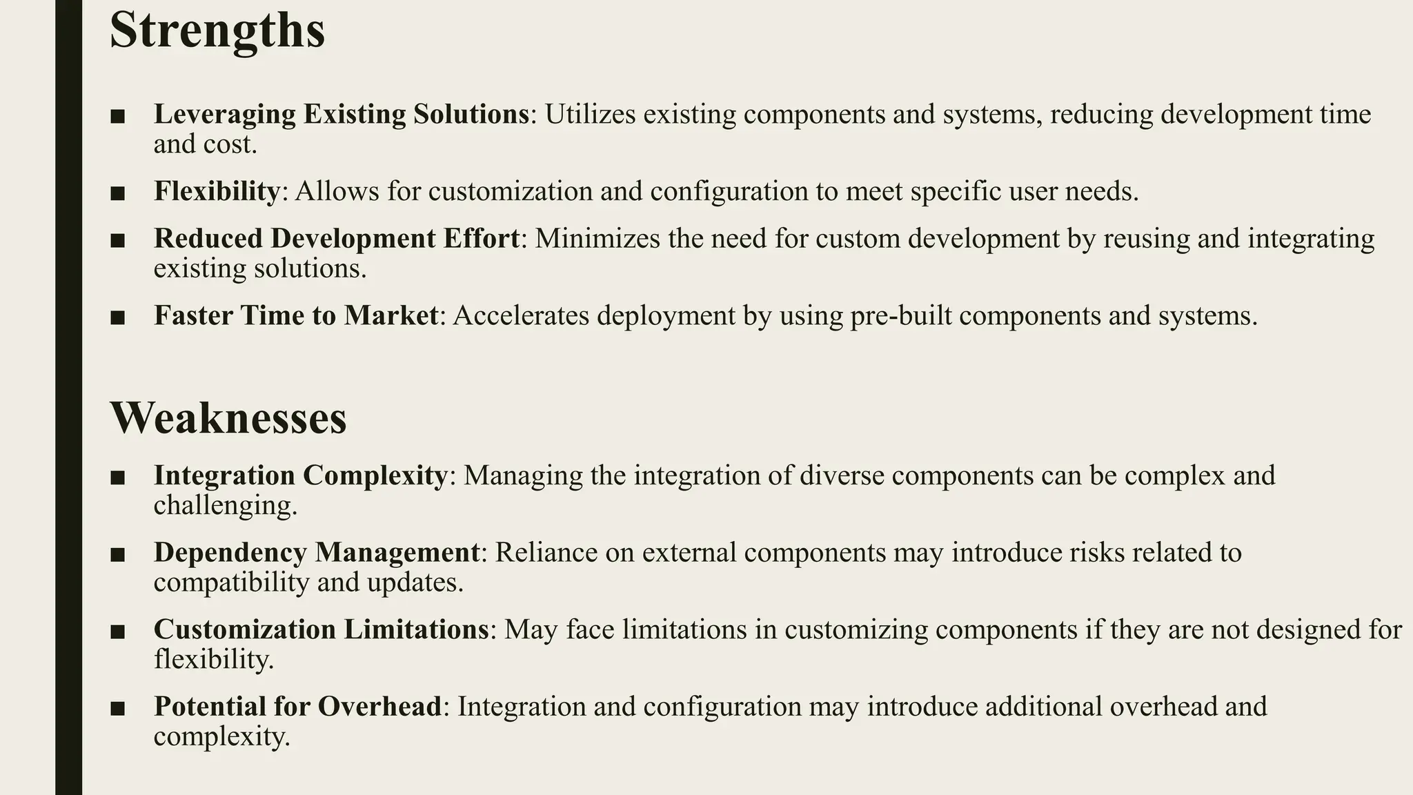 Strengths
■ Leveraging Existing Solutions: Utilizes existing components and systems, reducing development time
and cost.
■ Flexibility: Allows for customization and configuration to meet specific user needs.
■ Reduced Development Effort: Minimizes the need for custom development by reusing and integrating
existing solutions.
■ Faster Time to Market: Accelerates deployment by using pre-built components and systems.
Weaknesses
■ Integration Complexity: Managing the integration of diverse components can be complex and
challenging.
■ Dependency Management: Reliance on external components may introduce risks related to
compatibility and updates.
■ Customization Limitations: May face limitations in customizing components if they are not designed for
flexibility.
■ Potential for Overhead: Integration and configuration may introduce additional overhead and
complexity.
 