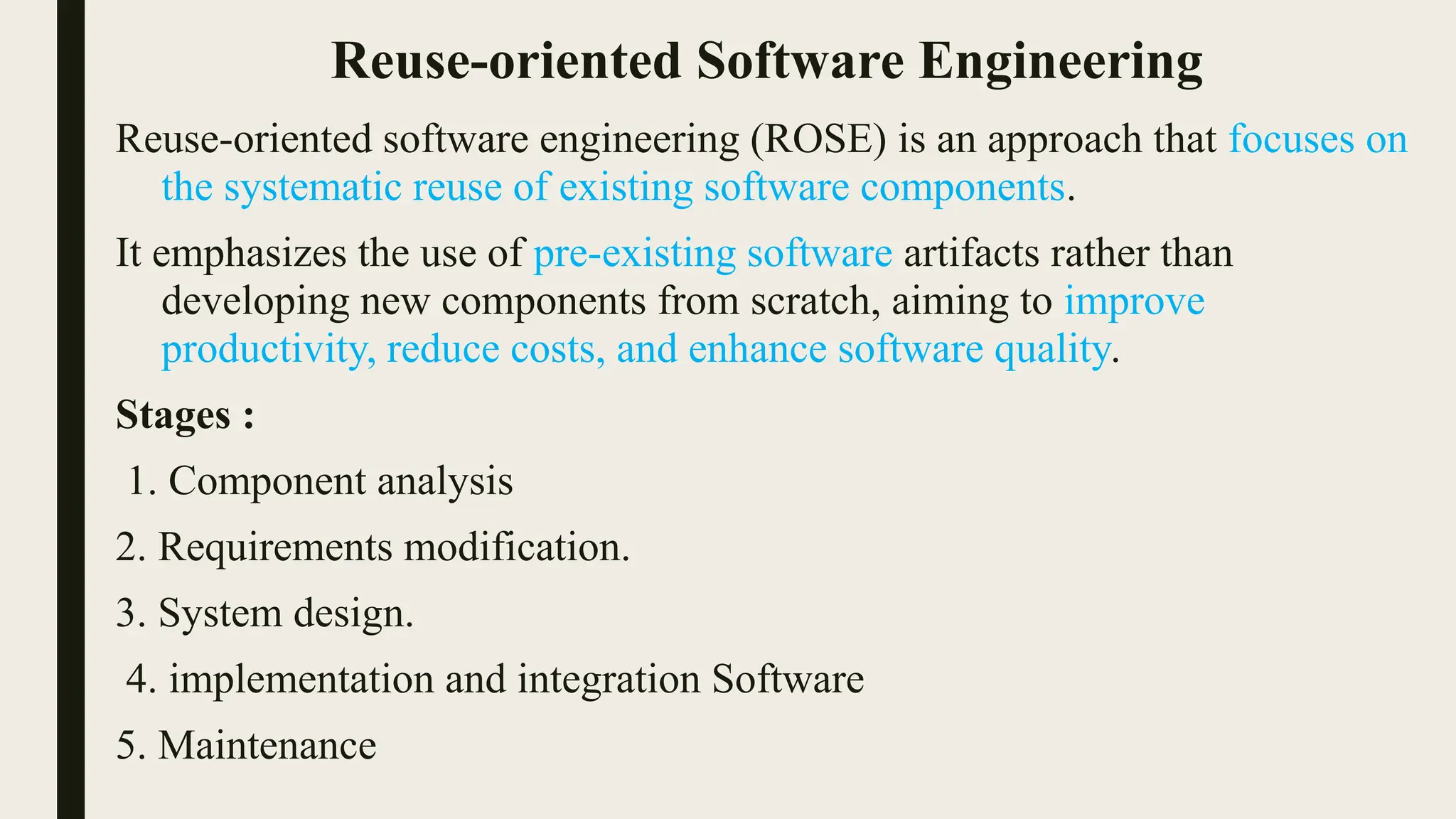 Reuse-oriented Software Engineering
Reuse-oriented software engineering (ROSE) is an approach that focuses on
the systematic reuse of existing software components.
It emphasizes the use of pre-existing software artifacts rather than
developing new components from scratch, aiming to improve
productivity, reduce costs, and enhance software quality.
Stages :
1. Component analysis
2. Requirements modification.
3. System design.
4. implementation and integration Software
5. Maintenance
 