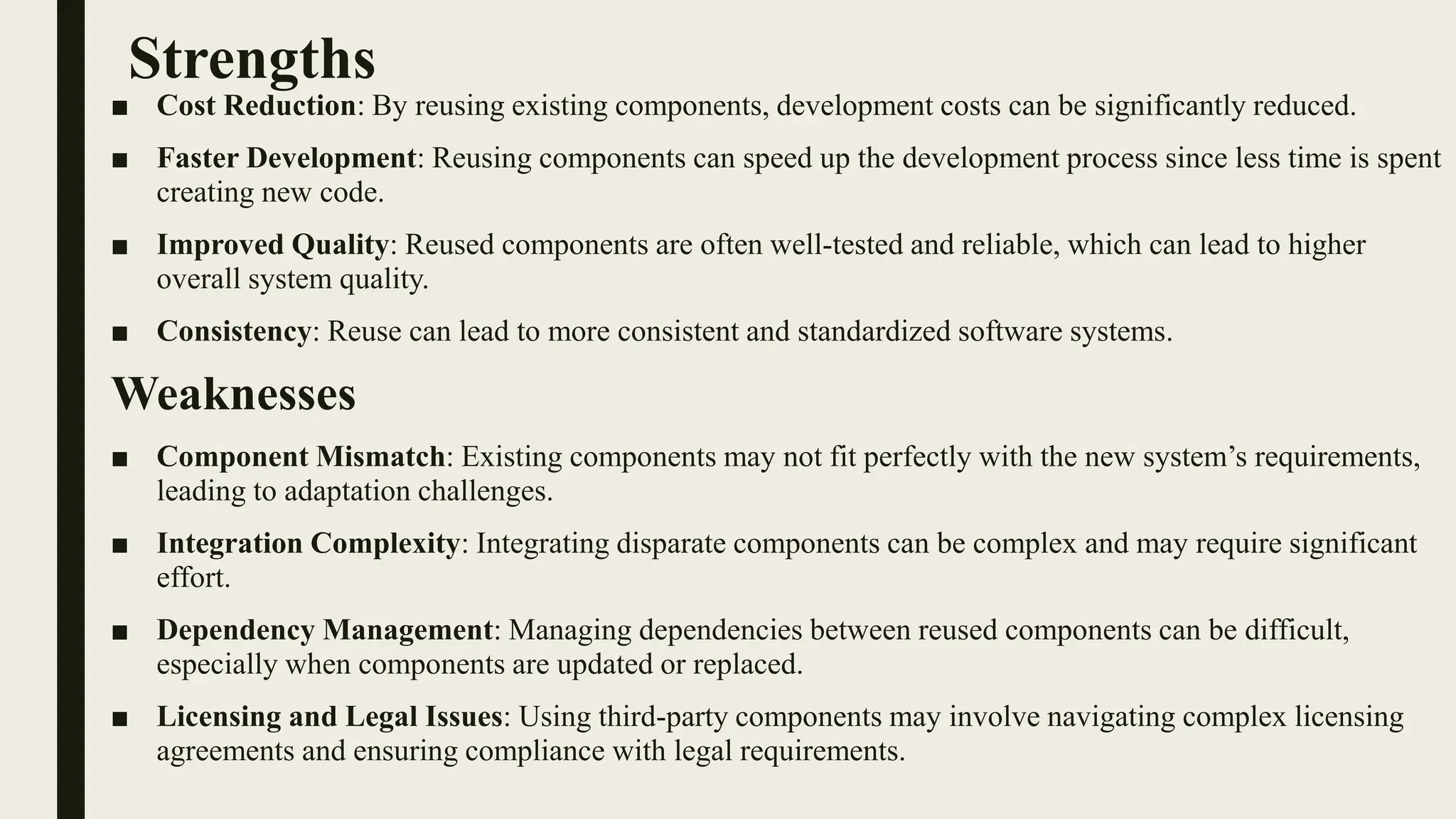 Strengths
■ Cost Reduction: By reusing existing components, development costs can be significantly reduced.
■ Faster Development: Reusing components can speed up the development process since less time is spent
creating new code.
■ Improved Quality: Reused components are often well-tested and reliable, which can lead to higher
overall system quality.
■ Consistency: Reuse can lead to more consistent and standardized software systems.
Weaknesses
■ Component Mismatch: Existing components may not fit perfectly with the new system’s requirements,
leading to adaptation challenges.
■ Integration Complexity: Integrating disparate components can be complex and may require significant
effort.
■ Dependency Management: Managing dependencies between reused components can be difficult,
especially when components are updated or replaced.
■ Licensing and Legal Issues: Using third-party components may involve navigating complex licensing
agreements and ensuring compliance with legal requirements.
 