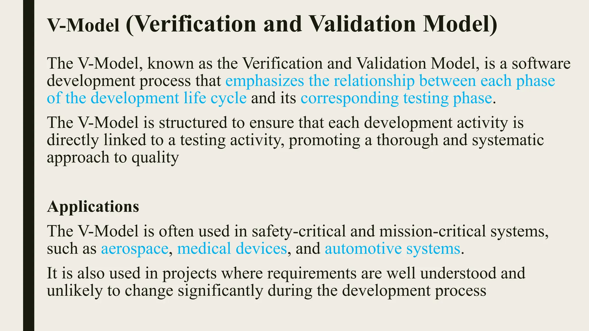 V-Model (Verification and Validation Model)
The V-Model, known as the Verification and Validation Model, is a software
development process that emphasizes the relationship between each phase
of the development life cycle and its corresponding testing phase.
The V-Model is structured to ensure that each development activity is
directly linked to a testing activity, promoting a thorough and systematic
approach to quality
Applications
The V-Model is often used in safety-critical and mission-critical systems,
such as aerospace, medical devices, and automotive systems.
It is also used in projects where requirements are well understood and
unlikely to change significantly during the development process
 