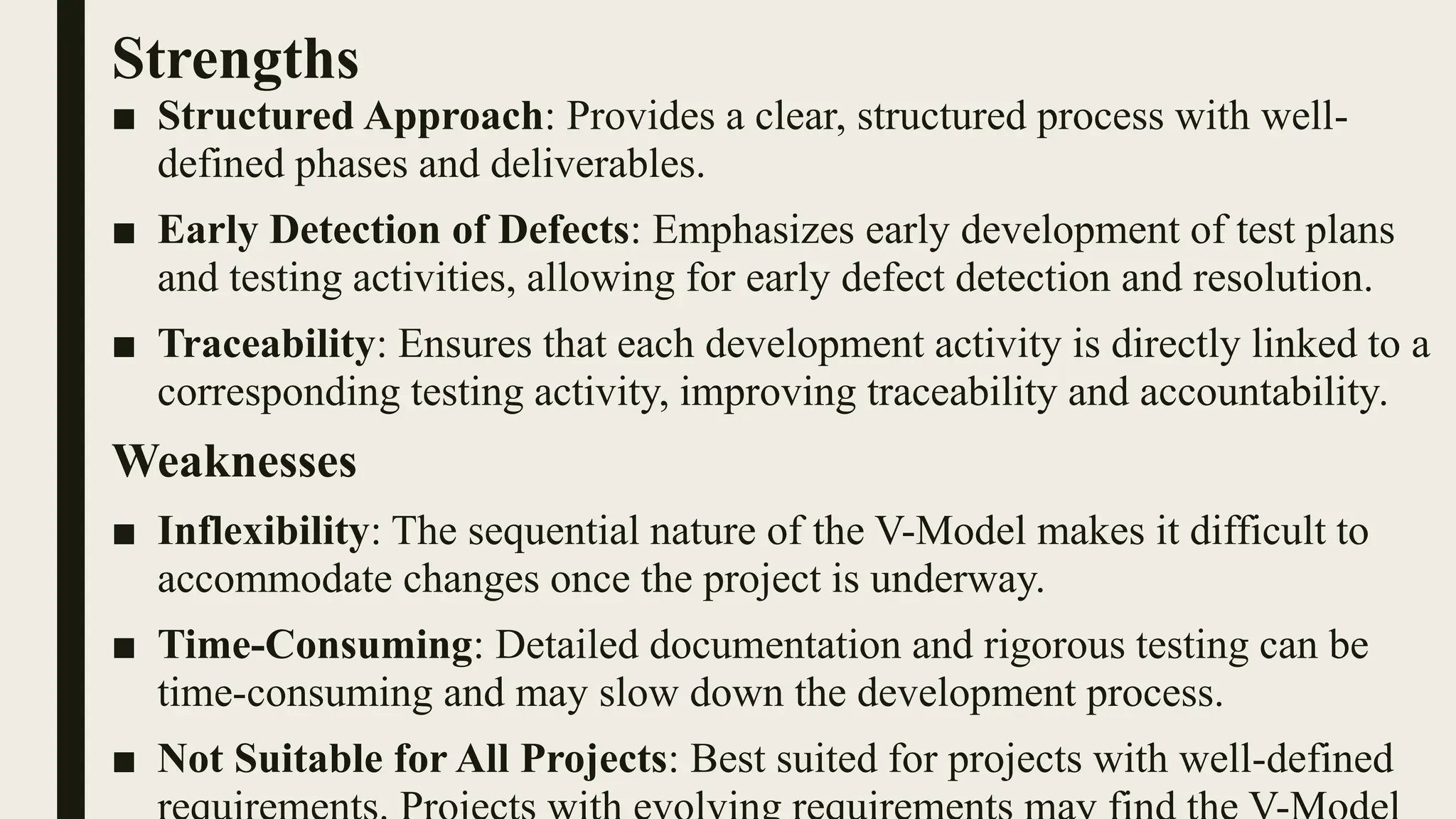 Strengths
■ Structured Approach: Provides a clear, structured process with well-
defined phases and deliverables.
■ Early Detection of Defects: Emphasizes early development of test plans
and testing activities, allowing for early defect detection and resolution.
■ Traceability: Ensures that each development activity is directly linked to a
corresponding testing activity, improving traceability and accountability.
Weaknesses
■ Inflexibility: The sequential nature of the V-Model makes it difficult to
accommodate changes once the project is underway.
■ Time-Consuming: Detailed documentation and rigorous testing can be
time-consuming and may slow down the development process.
■ Not Suitable for All Projects: Best suited for projects with well-defined
 
