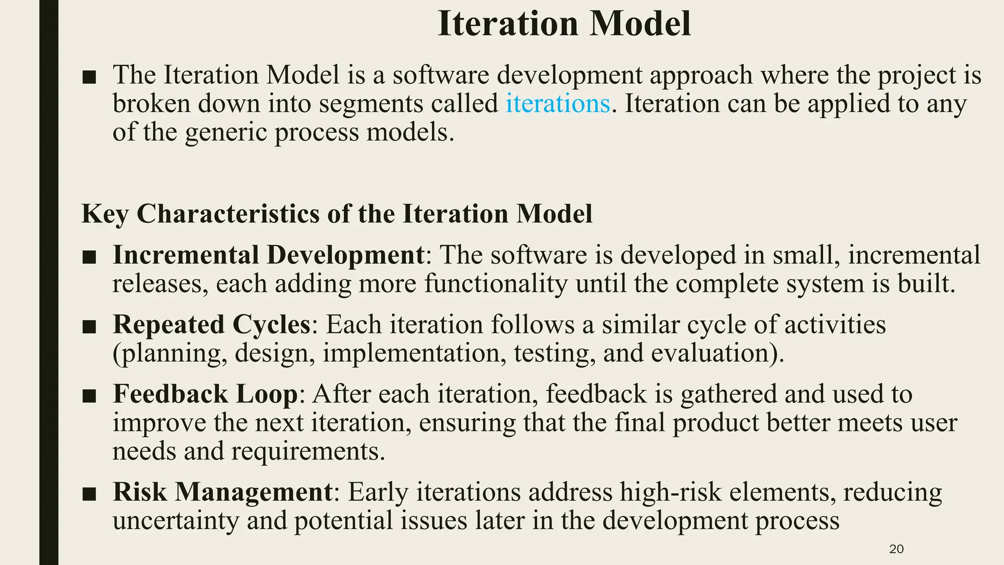 20
Iteration Model
■ The Iteration Model is a software development approach where the project is
broken down into segments called iterations. Iteration can be applied to any
of the generic process models.
Key Characteristics of the Iteration Model
■ Incremental Development: The software is developed in small, incremental
releases, each adding more functionality until the complete system is built.
■ Repeated Cycles: Each iteration follows a similar cycle of activities
(planning, design, implementation, testing, and evaluation).
■ Feedback Loop: After each iteration, feedback is gathered and used to
improve the next iteration, ensuring that the final product better meets user
needs and requirements.
■ Risk Management: Early iterations address high-risk elements, reducing
uncertainty and potential issues later in the development process
 