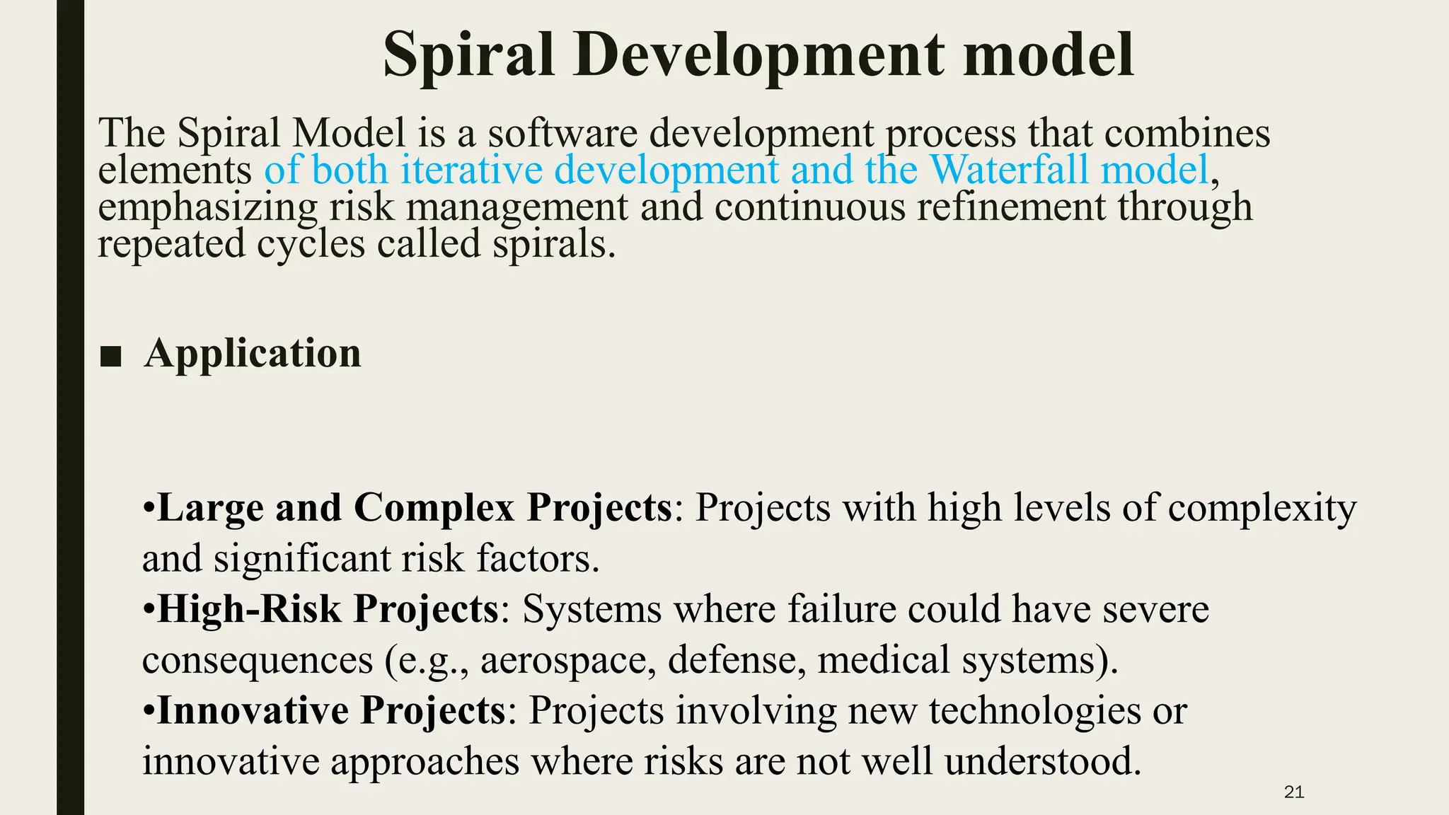21
Spiral Development model
The Spiral Model is a software development process that combines
elements of both iterative development and the Waterfall model,
emphasizing risk management and continuous refinement through
repeated cycles called spirals.
■ Application
•Large and Complex Projects: Projects with high levels of complexity
and significant risk factors.
•High-Risk Projects: Systems where failure could have severe
consequences (e.g., aerospace, defense, medical systems).
•Innovative Projects: Projects involving new technologies or
innovative approaches where risks are not well understood.
 