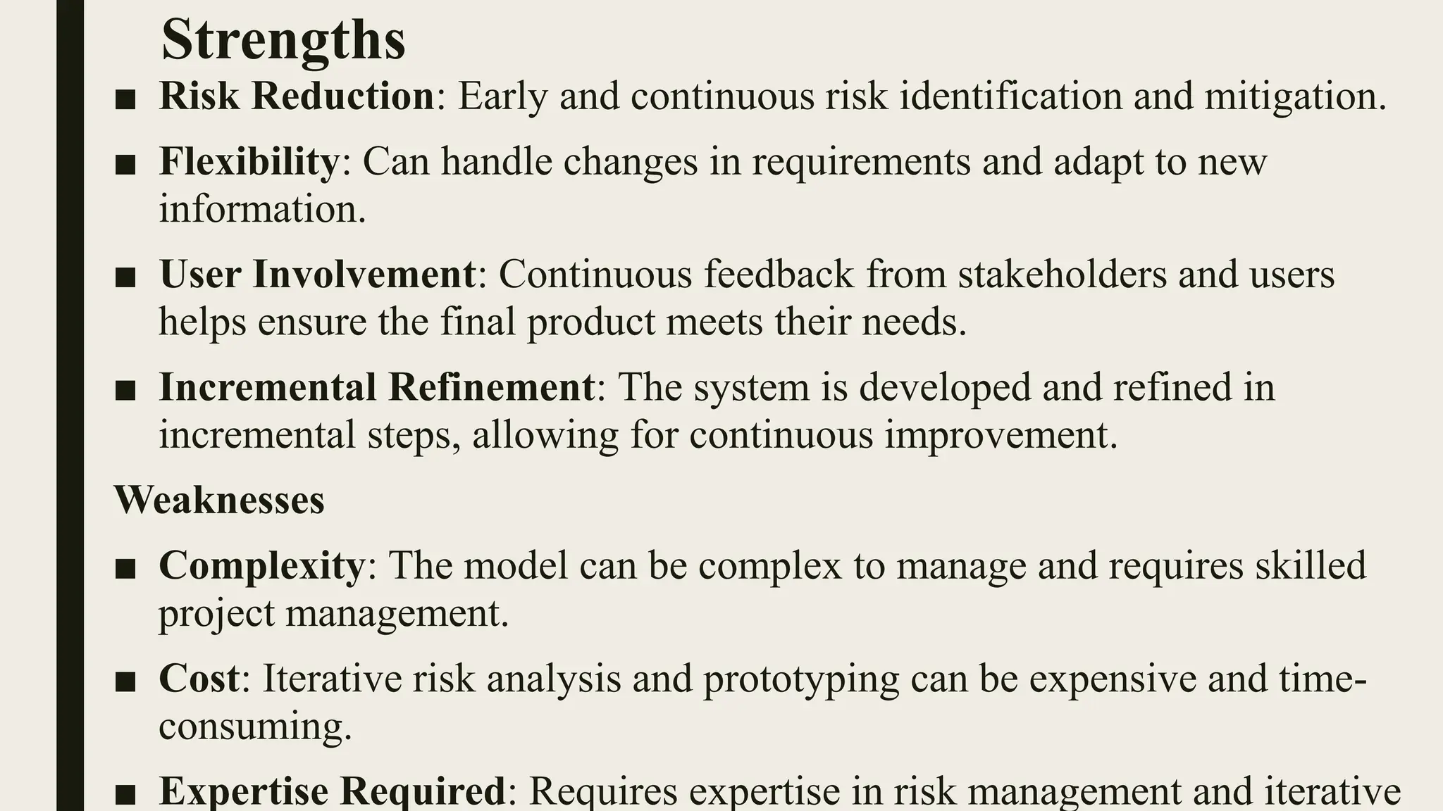 Strengths
■ Risk Reduction: Early and continuous risk identification and mitigation.
■ Flexibility: Can handle changes in requirements and adapt to new
information.
■ User Involvement: Continuous feedback from stakeholders and users
helps ensure the final product meets their needs.
■ Incremental Refinement: The system is developed and refined in
incremental steps, allowing for continuous improvement.
Weaknesses
■ Complexity: The model can be complex to manage and requires skilled
project management.
■ Cost: Iterative risk analysis and prototyping can be expensive and time-
consuming.
■ Expertise Required: Requires expertise in risk management and iterative
 