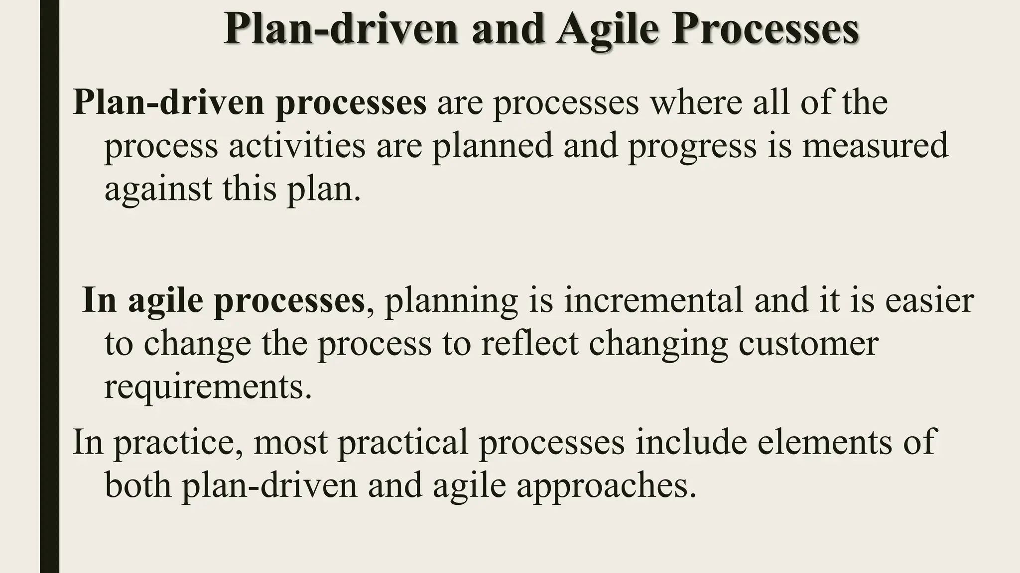 Plan-driven and Agile Processes
Plan-driven processes are processes where all of the
process activities are planned and progress is measured
against this plan.
In agile processes, planning is incremental and it is easier
to change the process to reflect changing customer
requirements.
In practice, most practical processes include elements of
both plan-driven and agile approaches.
 