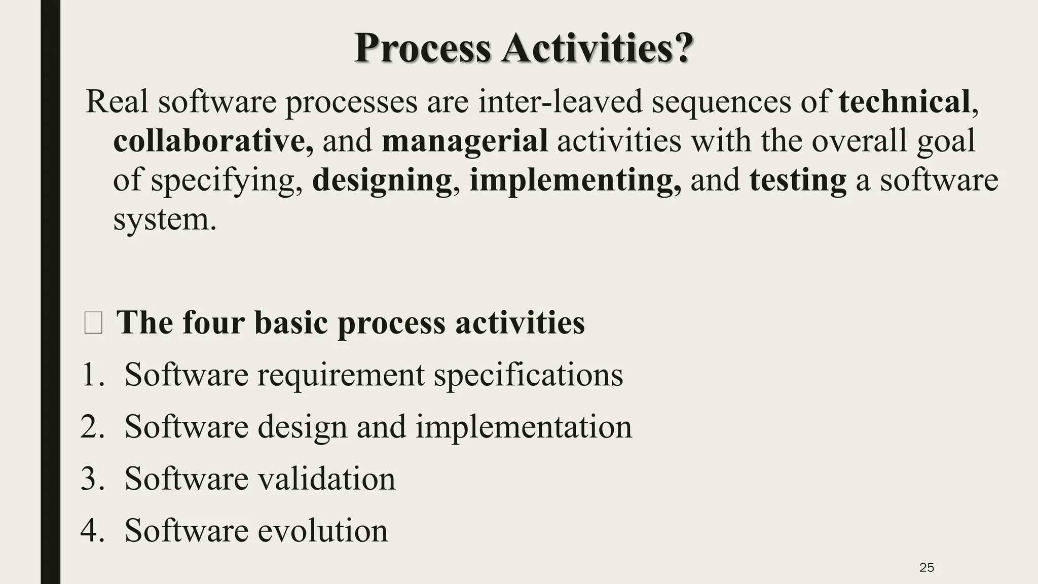 25
Process Activities?
Real software processes are inter-leaved sequences of technical,
collaborative, and managerial activities with the overall goal
of specifying, designing, implementing, and testing a software
system.
The four basic process activities
1. Software requirement specifications
2. Software design and implementation
3. Software validation
4. Software evolution
 