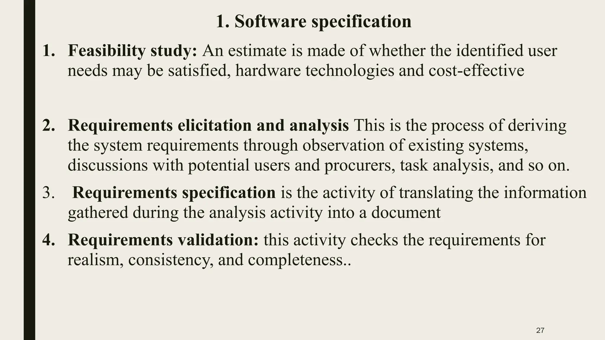 27
1. Software specification
1. Feasibility study: An estimate is made of whether the identified user
needs may be satisfied, hardware technologies and cost-effective
2. Requirements elicitation and analysis This is the process of deriving
the system requirements through observation of existing systems,
discussions with potential users and procurers, task analysis, and so on.
3. Requirements specification is the activity of translating the information
gathered during the analysis activity into a document
4. Requirements validation: this activity checks the requirements for
realism, consistency, and completeness..
 