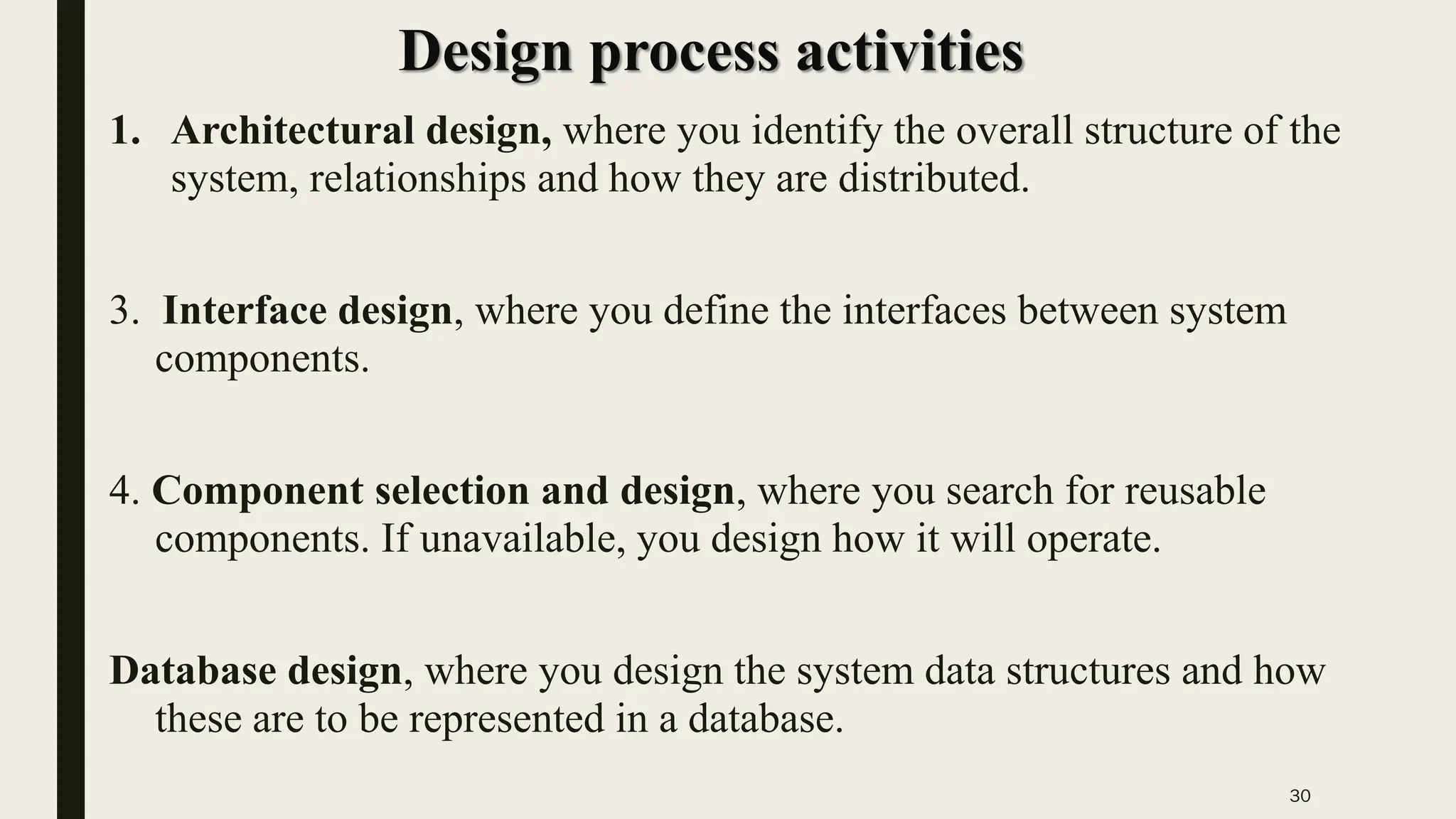 30
Design process activities
1. Architectural design, where you identify the overall structure of the
system, relationships and how they are distributed.
3. Interface design, where you define the interfaces between system
components.
4. Component selection and design, where you search for reusable
components. If unavailable, you design how it will operate.
Database design, where you design the system data structures and how
these are to be represented in a database.
 