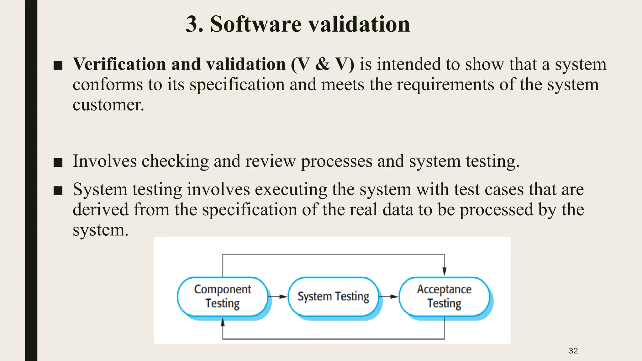 32
3. Software validation
■ Verification and validation (V & V) is intended to show that a system
conforms to its specification and meets the requirements of the system
customer.
■ Involves checking and review processes and system testing.
■ System testing involves executing the system with test cases that are
derived from the specification of the real data to be processed by the
system.
 
