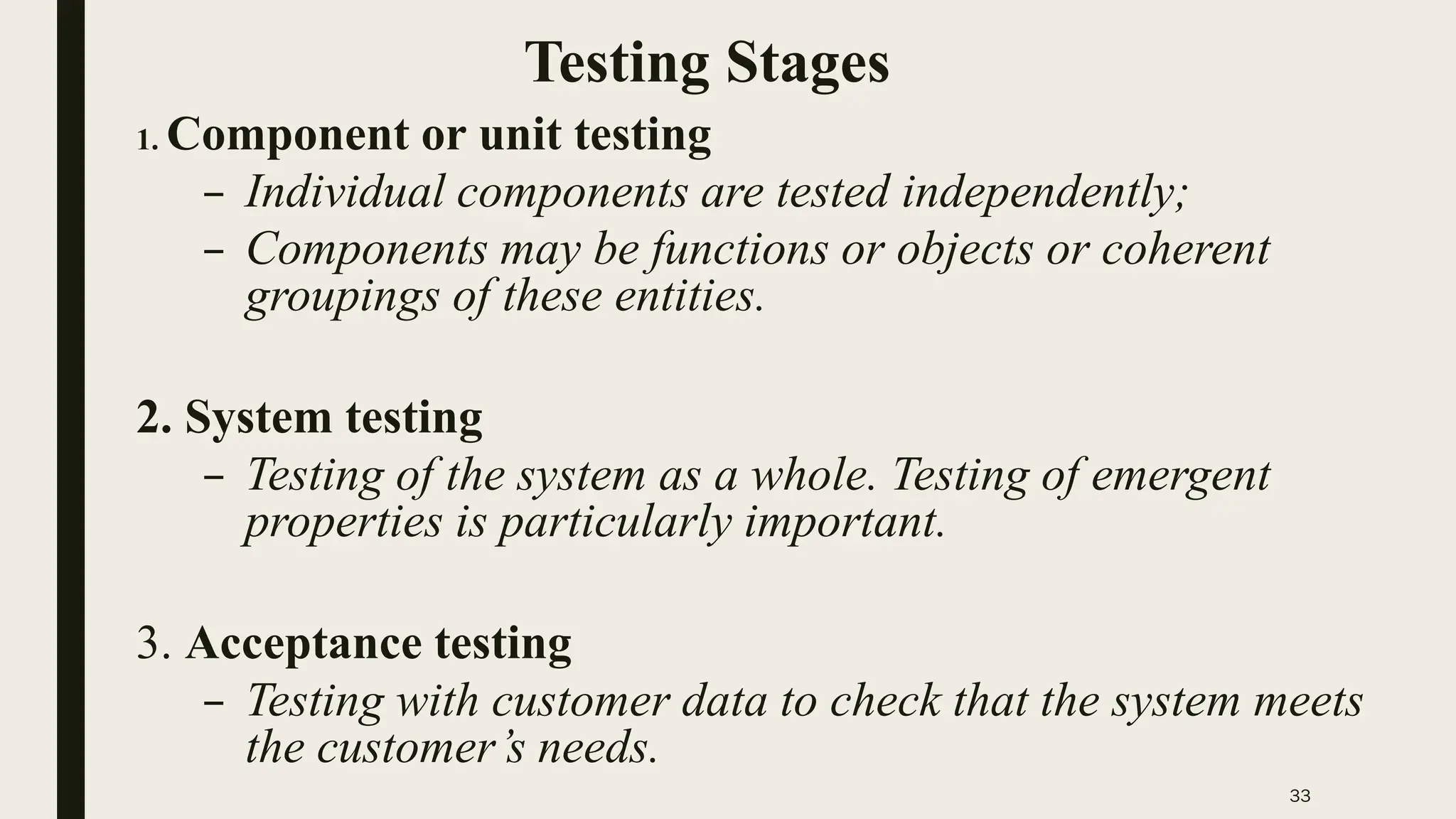 33
Testing Stages
1. Component or unit testing
– Individual components are tested independently;
– Components may be functions or objects or coherent
groupings of these entities.
2. System testing
– Testing of the system as a whole. Testing of emergent
properties is particularly important.
3. Acceptance testing
– Testing with customer data to check that the system meets
the customer’s needs.
 