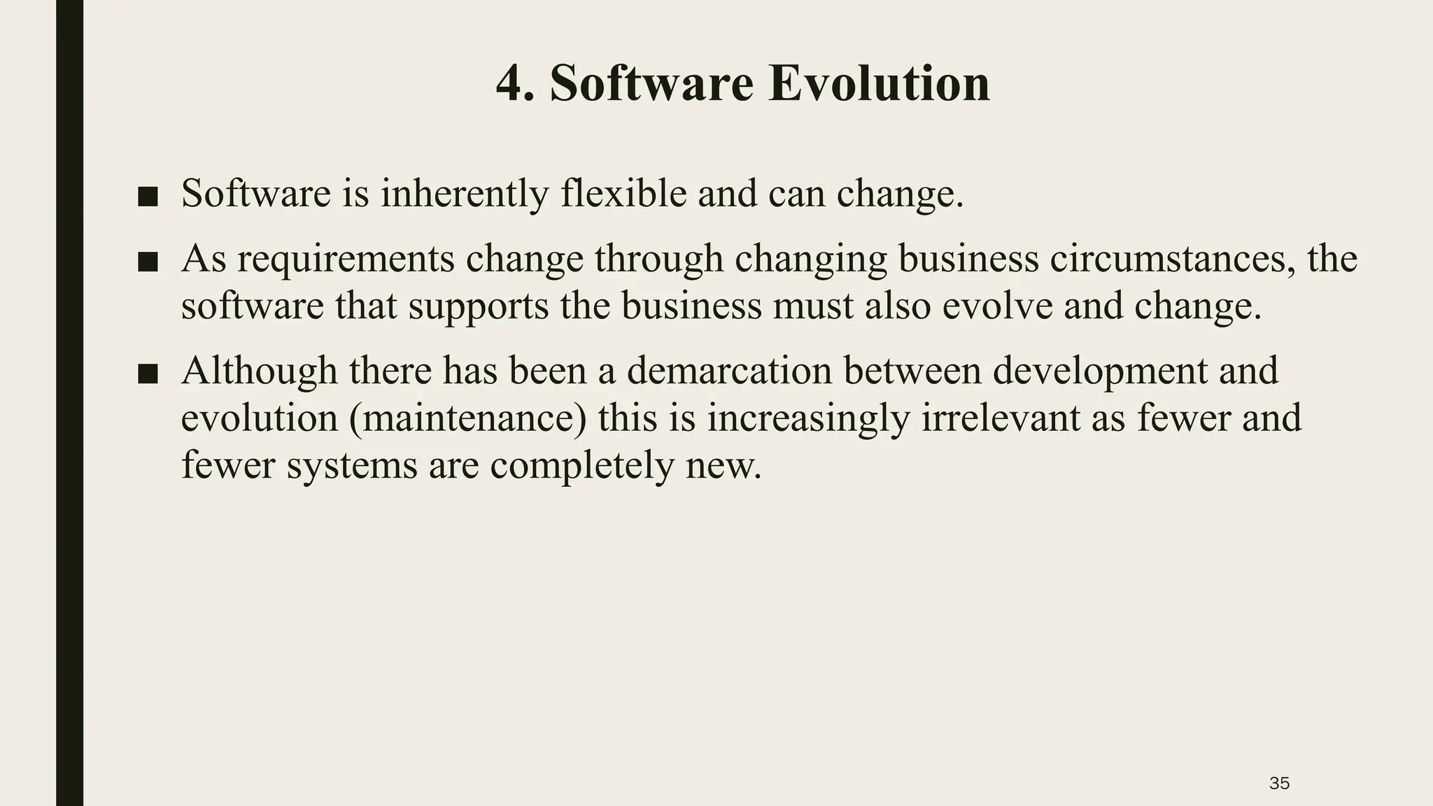 35
4. Software Evolution
■ Software is inherently flexible and can change.
■ As requirements change through changing business circumstances, the
software that supports the business must also evolve and change.
■ Although there has been a demarcation between development and
evolution (maintenance) this is increasingly irrelevant as fewer and
fewer systems are completely new.
 