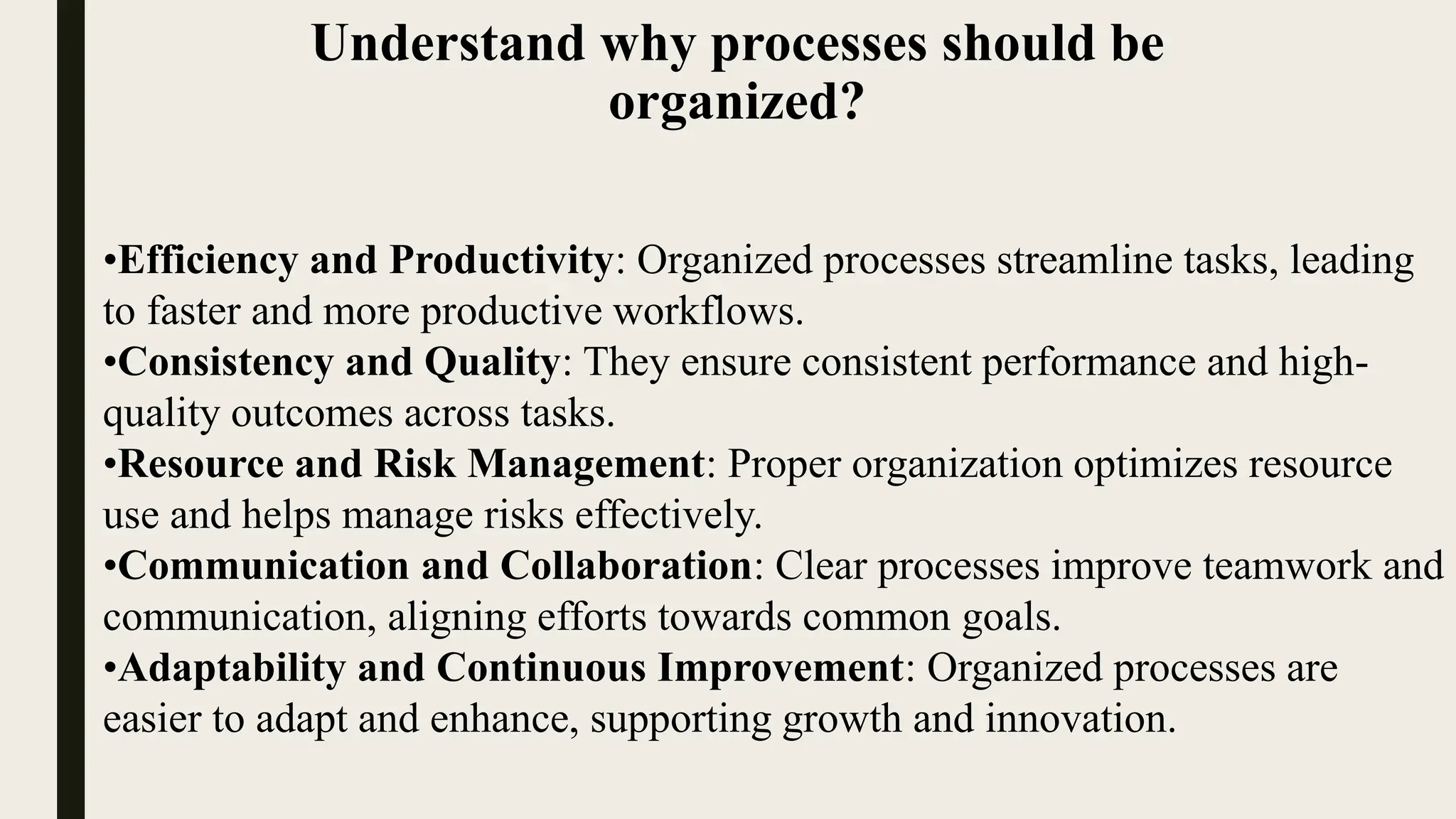 Understand why processes should be
organized?
•Efficiency and Productivity: Organized processes streamline tasks, leading
to faster and more productive workflows.
•Consistency and Quality: They ensure consistent performance and high-
quality outcomes across tasks.
•Resource and Risk Management: Proper organization optimizes resource
use and helps manage risks effectively.
•Communication and Collaboration: Clear processes improve teamwork and
communication, aligning efforts towards common goals.
•Adaptability and Continuous Improvement: Organized processes are
easier to adapt and enhance, supporting growth and innovation.
 