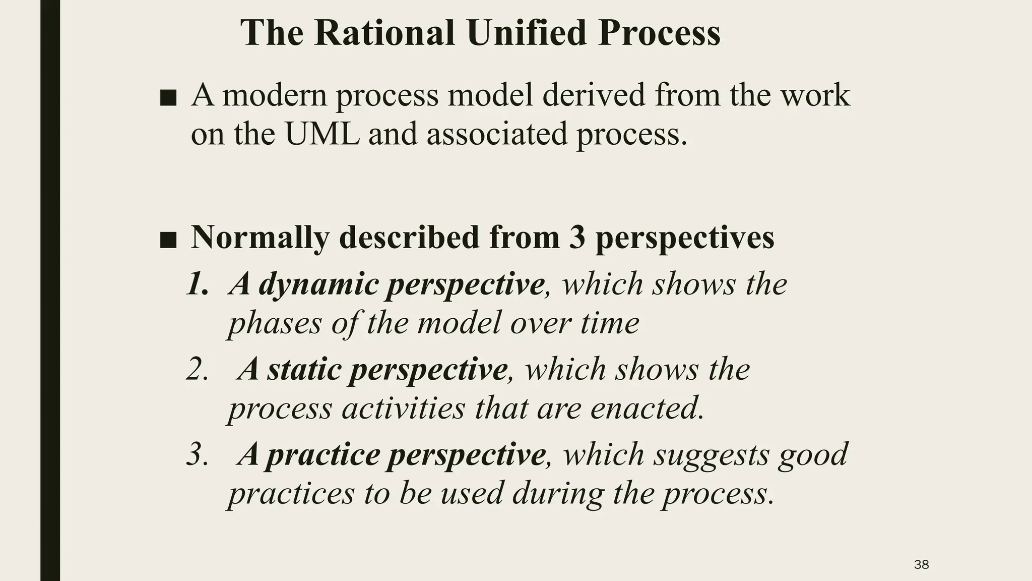 38
The Rational Unified Process
■ A modern process model derived from the work
on the UML and associated process.
■ Normally described from 3 perspectives
1. A dynamic perspective, which shows the
phases of the model over time
2. A static perspective, which shows the
process activities that are enacted.
3. A practice perspective, which suggests good
practices to be used during the process.
 