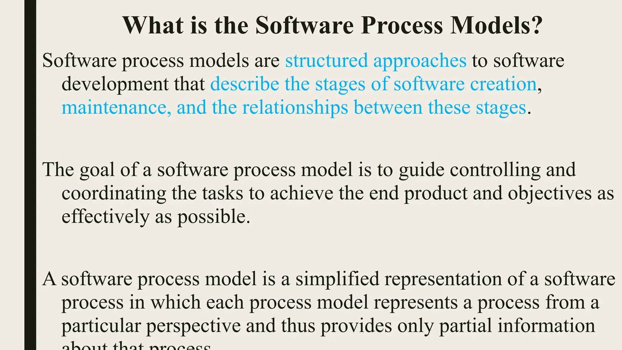 What is the Software Process Models?
Software process models are structured approaches to software
development that describe the stages of software creation,
maintenance, and the relationships between these stages.
The goal of a software process model is to guide controlling and
coordinating the tasks to achieve the end product and objectives as
effectively as possible.
A software process model is a simplified representation of a software
process in which each process model represents a process from a
particular perspective and thus provides only partial information
 