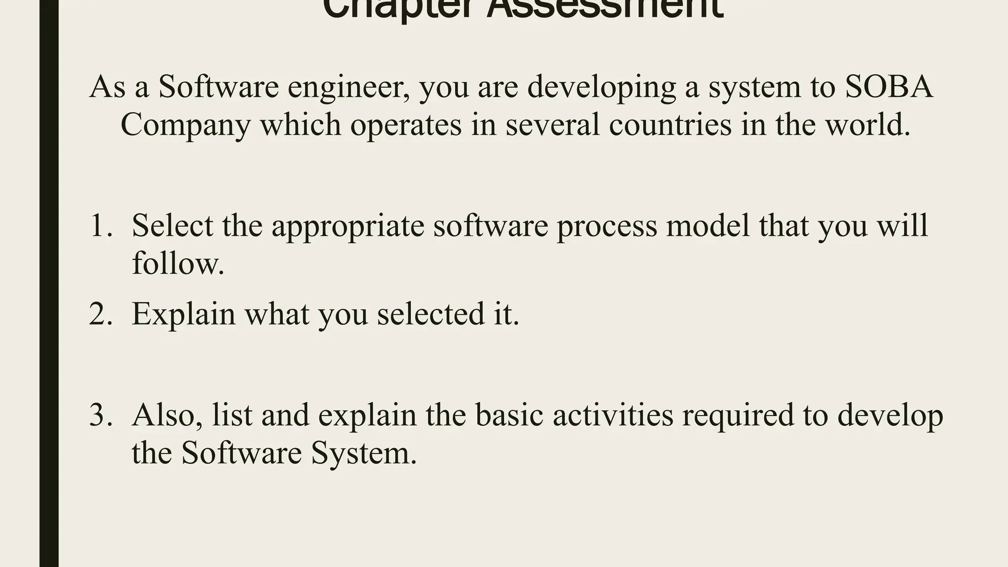 Chapter Assessment
As a Software engineer, you are developing a system to SOBA
Company which operates in several countries in the world.
1. Select the appropriate software process model that you will
follow.
2. Explain what you selected it.
3. Also, list and explain the basic activities required to develop
the Software System.
 