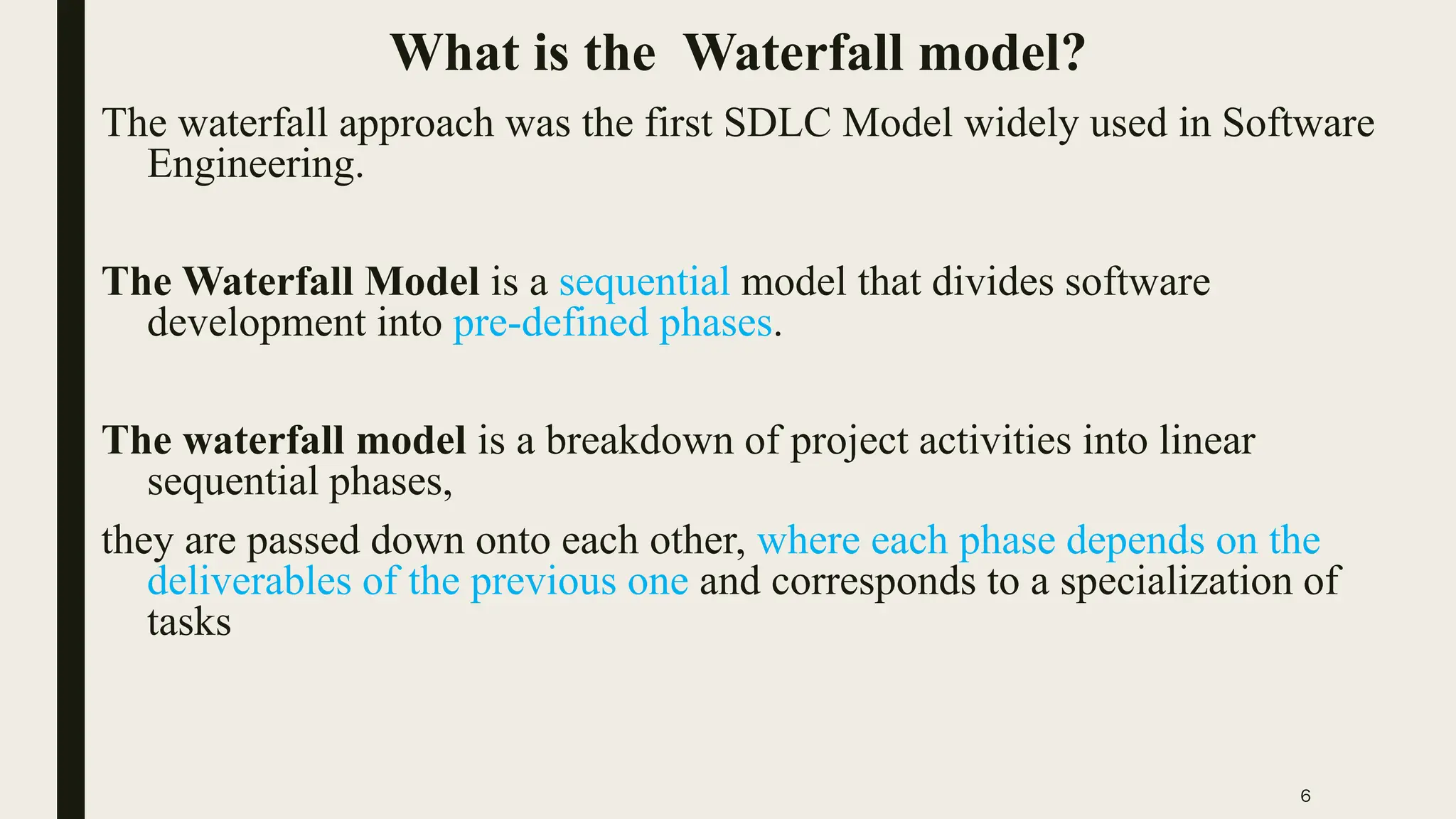 6
What is the Waterfall model?
The waterfall approach was the first SDLC Model widely used in Software
Engineering.
The Waterfall Model is a sequential model that divides software
development into pre-defined phases.
The waterfall model is a breakdown of project activities into linear
sequential phases,
they are passed down onto each other, where each phase depends on the
deliverables of the previous one and corresponds to a specialization of
tasks
 
