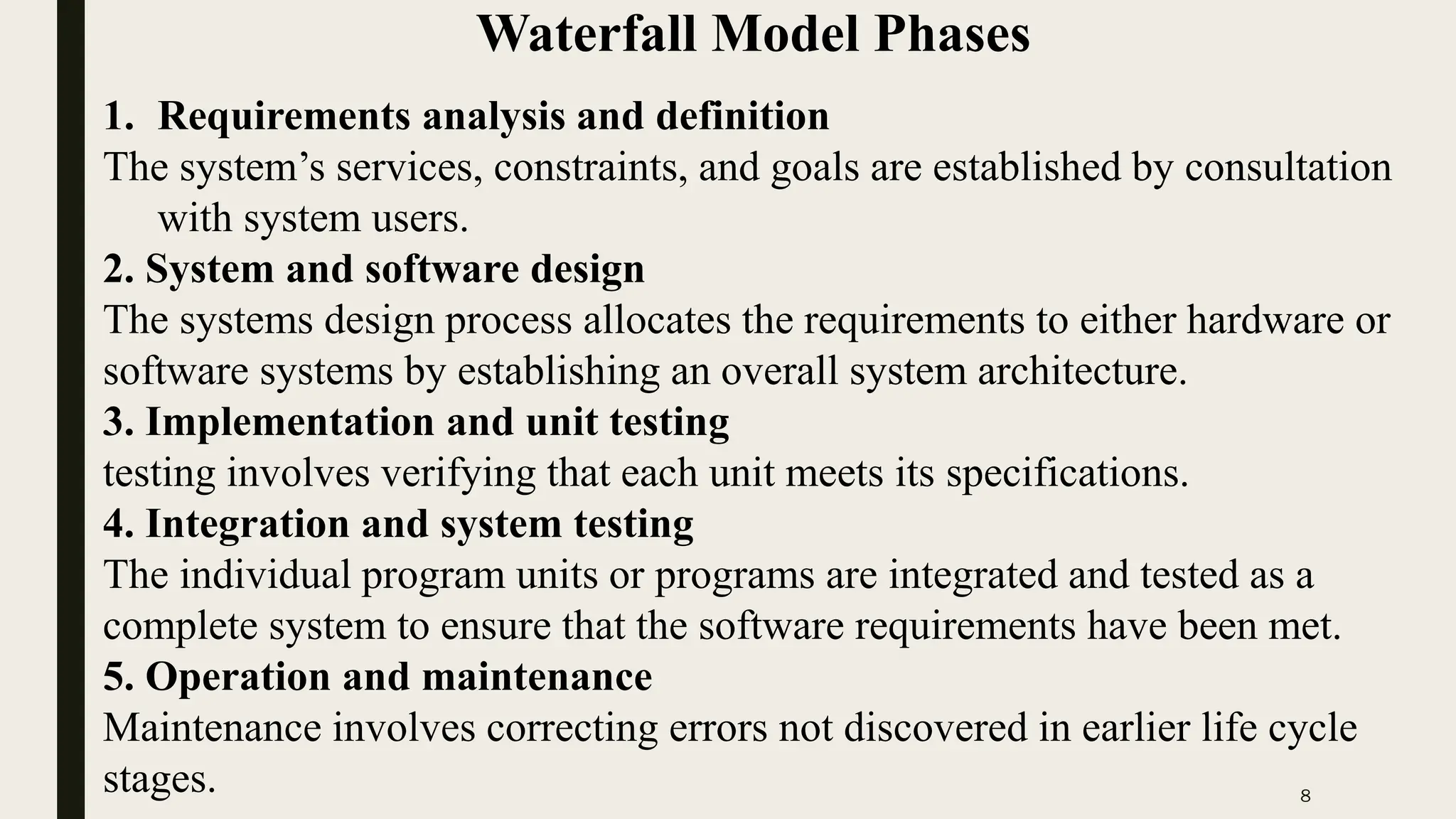 8
Waterfall Model Phases
1. Requirements analysis and definition
The system’s services, constraints, and goals are established by consultation
with system users.
2. System and software design
The systems design process allocates the requirements to either hardware or
software systems by establishing an overall system architecture.
3. Implementation and unit testing
testing involves verifying that each unit meets its specifications.
4. Integration and system testing
The individual program units or programs are integrated and tested as a
complete system to ensure that the software requirements have been met.
5. Operation and maintenance
Maintenance involves correcting errors not discovered in earlier life cycle
stages.
 