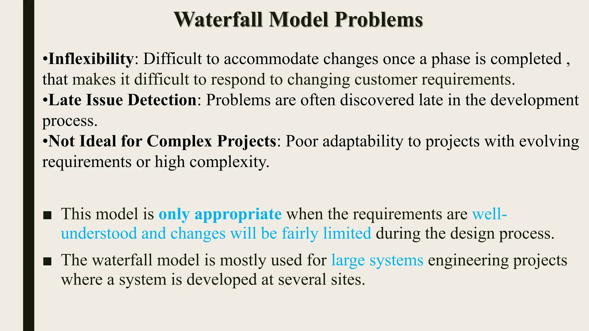 Waterfall Model Problems
•Inflexibility: Difficult to accommodate changes once a phase is completed ,
that makes it difficult to respond to changing customer requirements.
•Late Issue Detection: Problems are often discovered late in the development
process.
•Not Ideal for Complex Projects: Poor adaptability to projects with evolving
requirements or high complexity.
■ This model is only appropriate when the requirements are well-
understood and changes will be fairly limited during the design process.
■ The waterfall model is mostly used for large systems engineering projects
where a system is developed at several sites.
 
