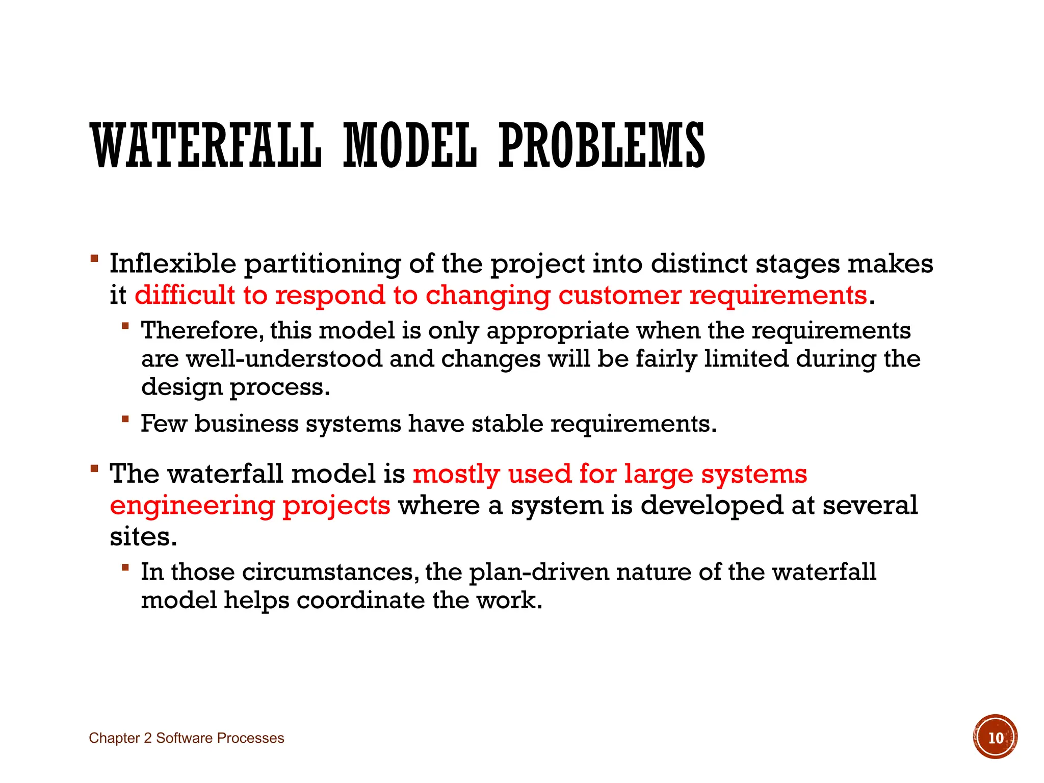 WATERFALL MODEL PROBLEMS
 Inflexible partitioning of the project into distinct stages makes
it difficult to respond to changing customer requirements.
 Therefore, this model is only appropriate when the requirements
are well-understood and changes will be fairly limited during the
design process.
 Few business systems have stable requirements.
 The waterfall model is mostly used for large systems
engineering projects where a system is developed at several
sites.
 In those circumstances, the plan-driven nature of the waterfall
model helps coordinate the work.
Chapter 2 Software Processes 10
 