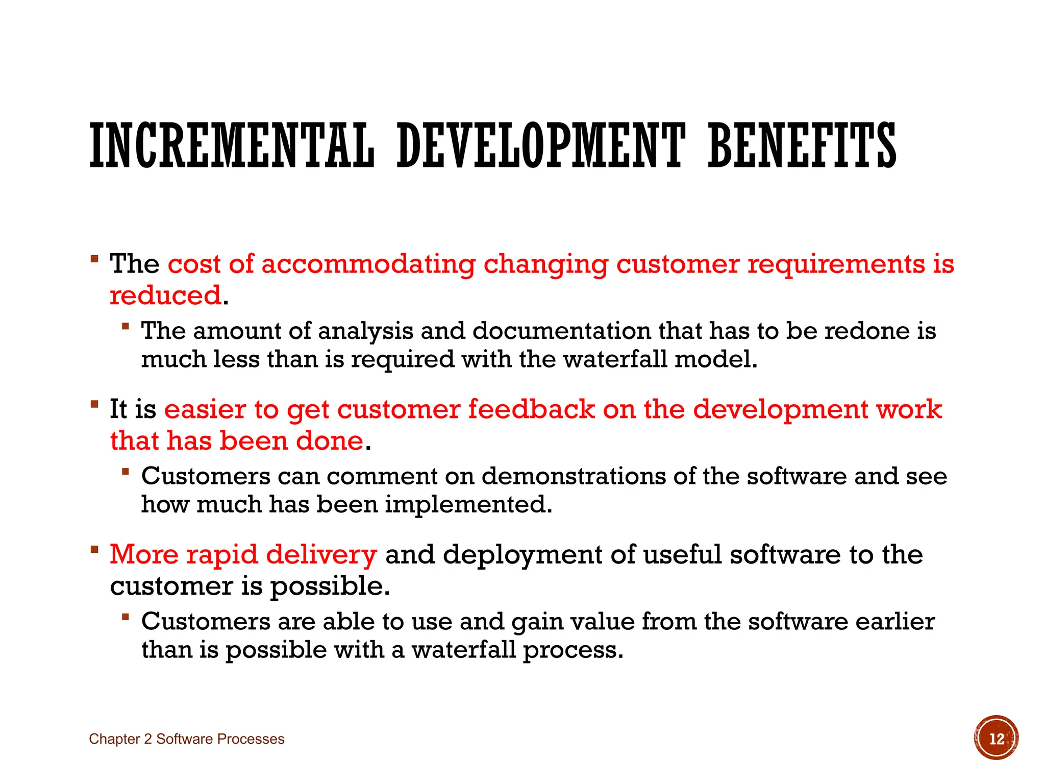 INCREMENTAL DEVELOPMENT BENEFITS
 The cost of accommodating changing customer requirements is
reduced.
 The amount of analysis and documentation that has to be redone is
much less than is required with the waterfall model.
 It is easier to get customer feedback on the development work
that has been done.
 Customers can comment on demonstrations of the software and see
how much has been implemented.
 More rapid delivery and deployment of useful software to the
customer is possible.
 Customers are able to use and gain value from the software earlier
than is possible with a waterfall process.
Chapter 2 Software Processes 12
 
