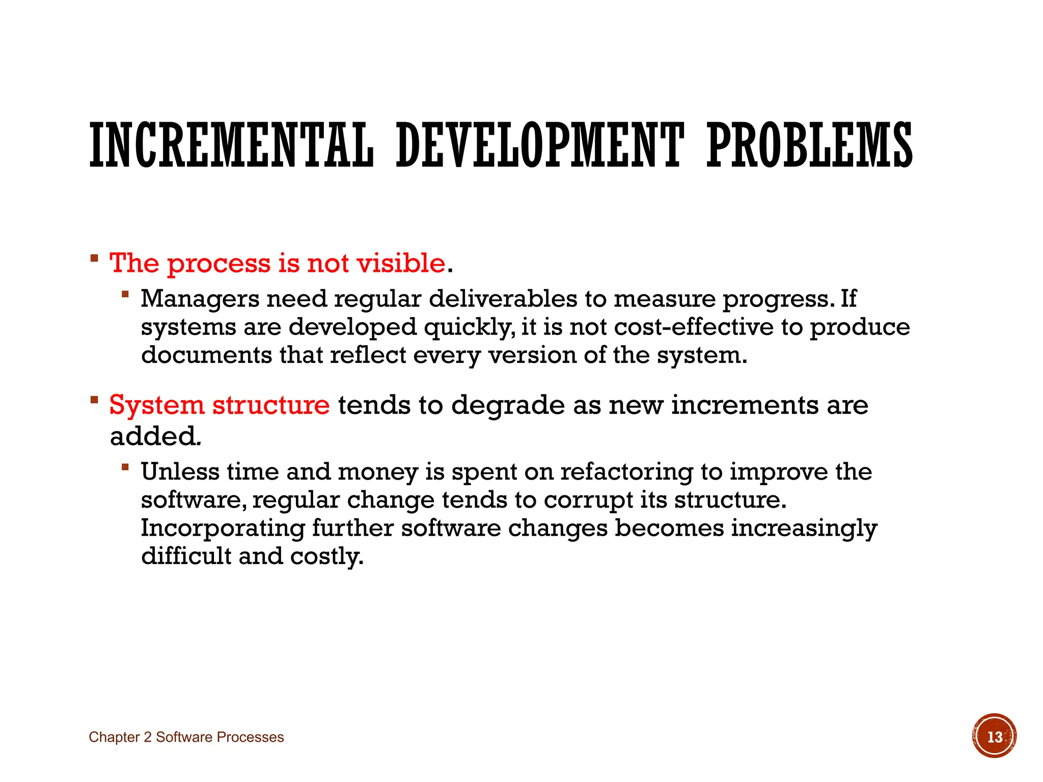 INCREMENTAL DEVELOPMENT PROBLEMS
 The process is not visible.
 Managers need regular deliverables to measure progress. If
systems are developed quickly, it is not cost-effective to produce
documents that reflect every version of the system.
 System structure tends to degrade as new increments are
added.
 Unless time and money is spent on refactoring to improve the
software, regular change tends to corrupt its structure.
Incorporating further software changes becomes increasingly
difficult and costly.
Chapter 2 Software Processes 13
 