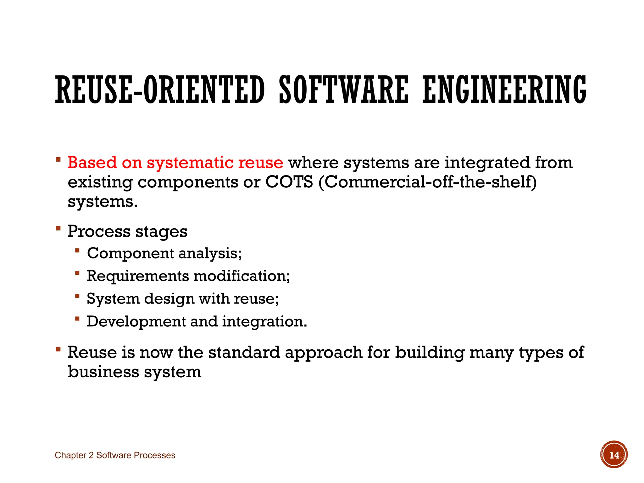 REUSE-ORIENTED SOFTWARE ENGINEERING
 Based on systematic reuse where systems are integrated from
existing components or COTS (Commercial-off-the-shelf)
systems.
 Process stages
 Component analysis;
 Requirements modification;
 System design with reuse;
 Development and integration.
 Reuse is now the standard approach for building many types of
business system
Chapter 2 Software Processes 14
 