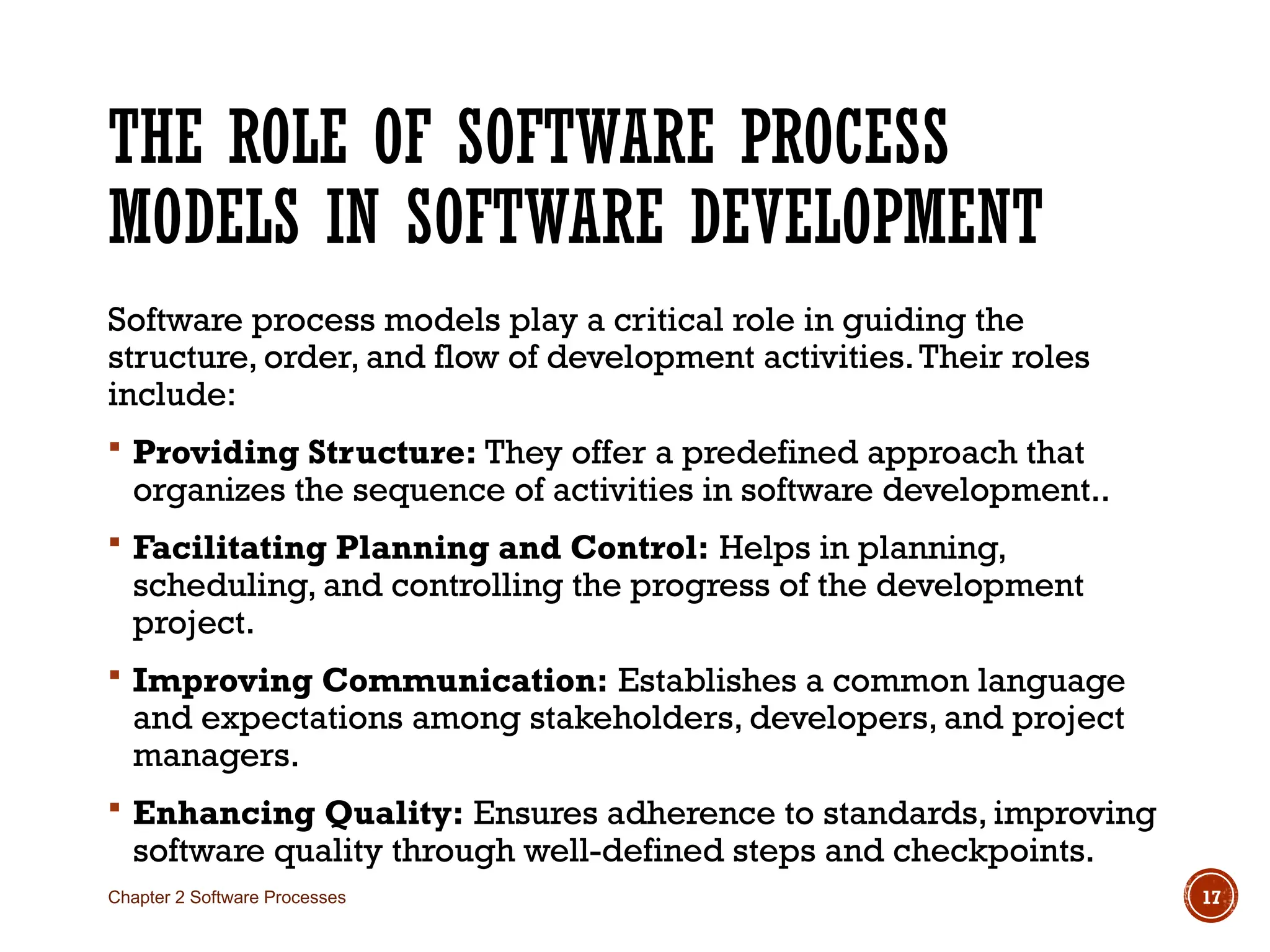 THE ROLE OF SOFTWARE PROCESS
MODELS IN SOFTWARE DEVELOPMENT
Software process models play a critical role in guiding the
structure, order, and flow of development activities.Their roles
include:
 Providing Structure: They offer a predefined approach that
organizes the sequence of activities in software development..
 Facilitating Planning and Control: Helps in planning,
scheduling, and controlling the progress of the development
project.
 Improving Communication: Establishes a common language
and expectations among stakeholders, developers, and project
managers.
 Enhancing Quality: Ensures adherence to standards, improving
software quality through well-defined steps and checkpoints.
Chapter 2 Software Processes 17
 