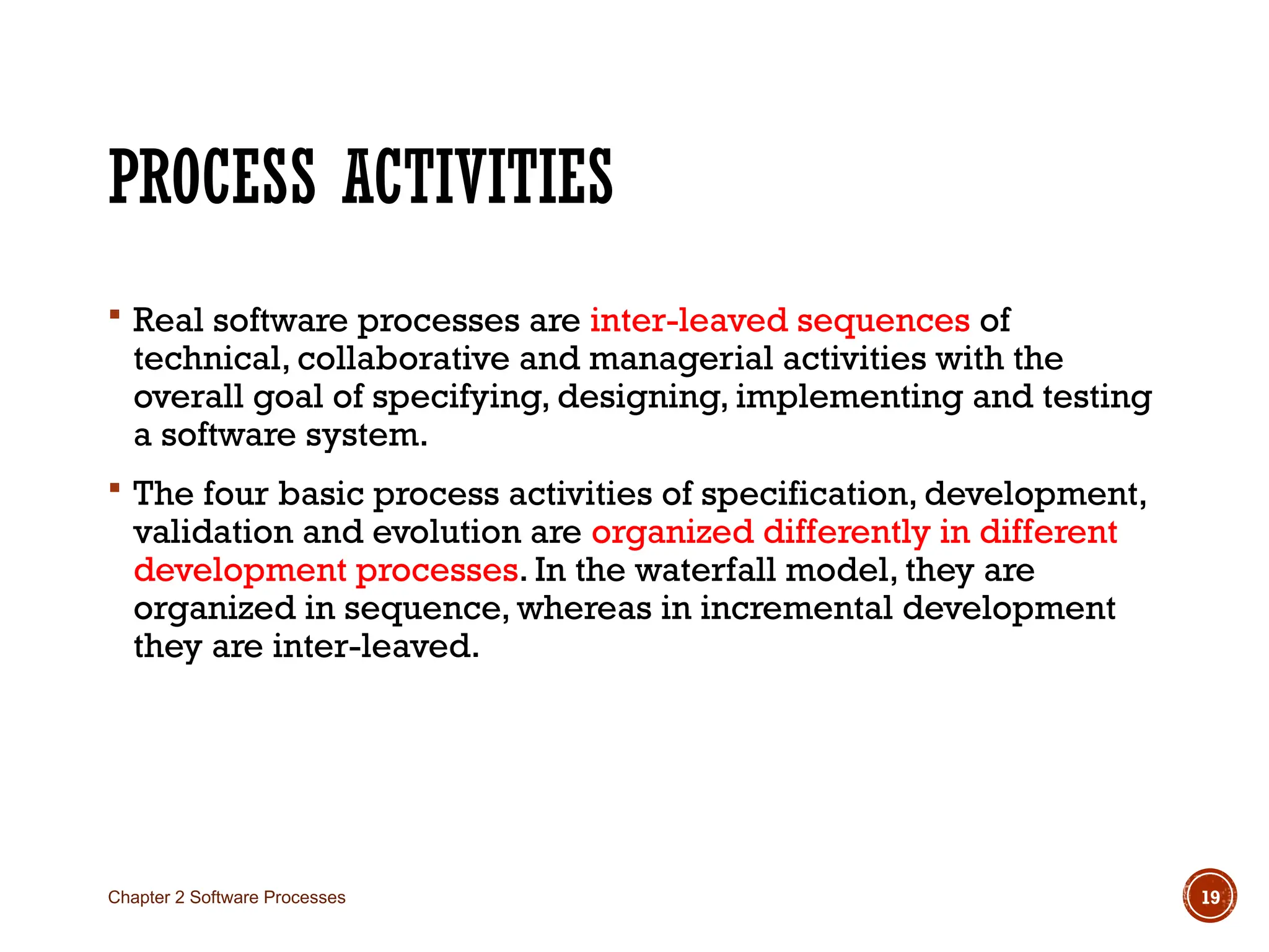 PROCESS ACTIVITIES
 Real software processes are inter-leaved sequences of
technical, collaborative and managerial activities with the
overall goal of specifying, designing, implementing and testing
a software system.
 The four basic process activities of specification, development,
validation and evolution are organized differently in different
development processes. In the waterfall model, they are
organized in sequence, whereas in incremental development
they are inter-leaved.
Chapter 2 Software Processes 19
 