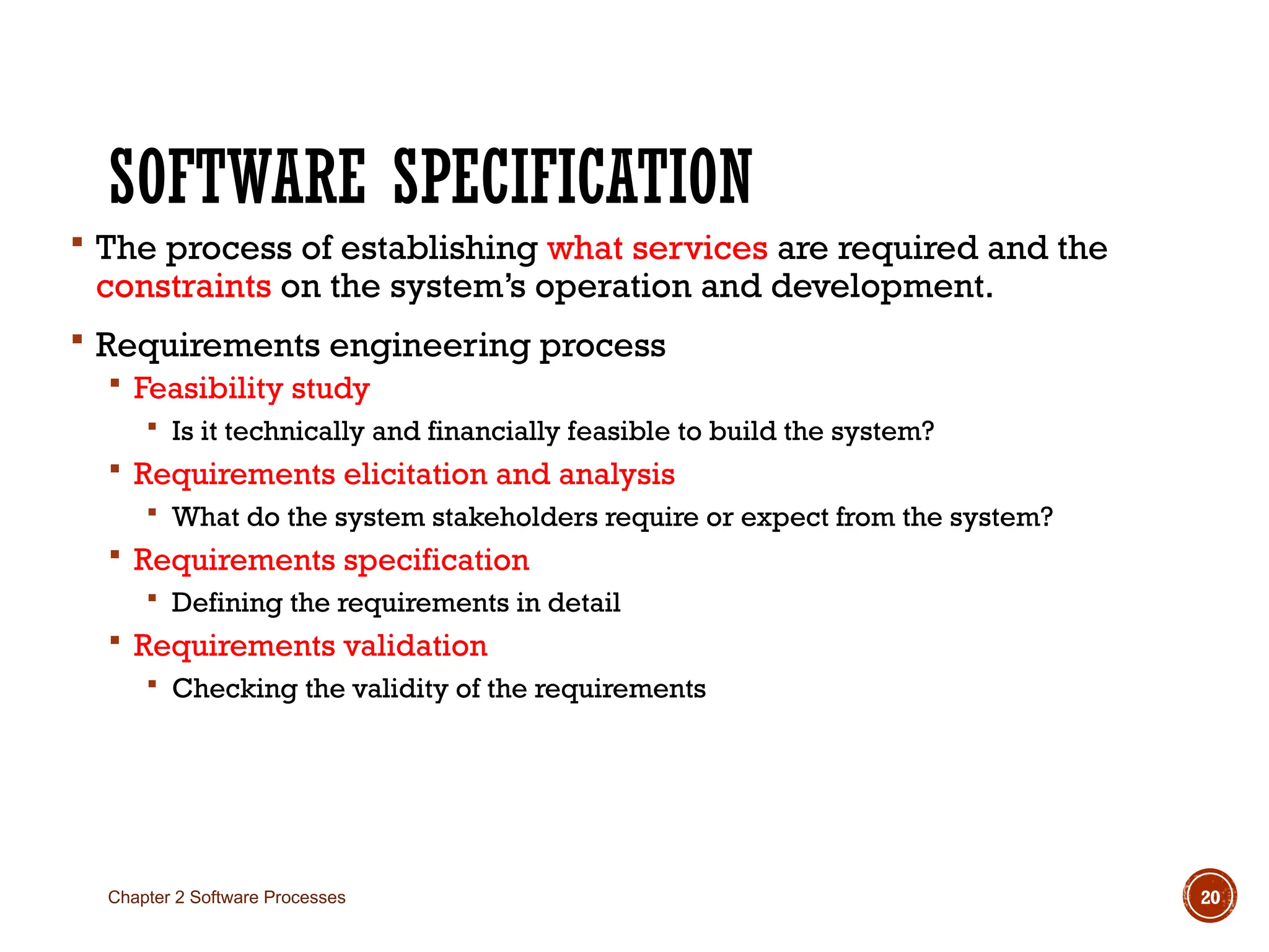 SOFTWARE SPECIFICATION
 The process of establishing what services are required and the
constraints on the system’s operation and development.
 Requirements engineering process
 Feasibility study
 Is it technically and financially feasible to build the system?
 Requirements elicitation and analysis
 What do the system stakeholders require or expect from the system?
 Requirements specification
 Defining the requirements in detail
 Requirements validation
 Checking the validity of the requirements
Chapter 2 Software Processes 20
 