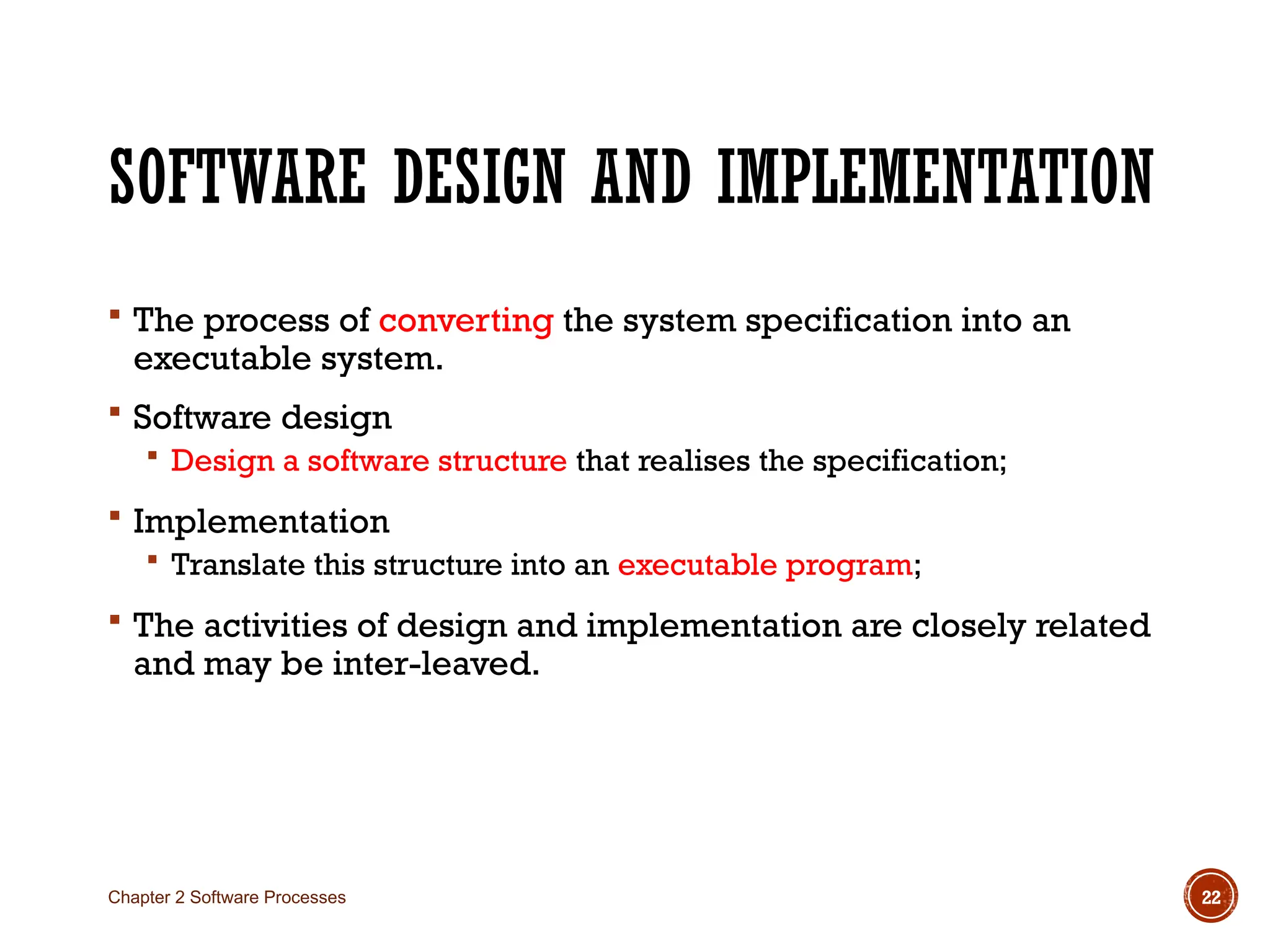 SOFTWARE DESIGN AND IMPLEMENTATION
 The process of converting the system specification into an
executable system.
 Software design
 Design a software structure that realises the specification;
 Implementation
 Translate this structure into an executable program;
 The activities of design and implementation are closely related
and may be inter-leaved.
Chapter 2 Software Processes 22
 