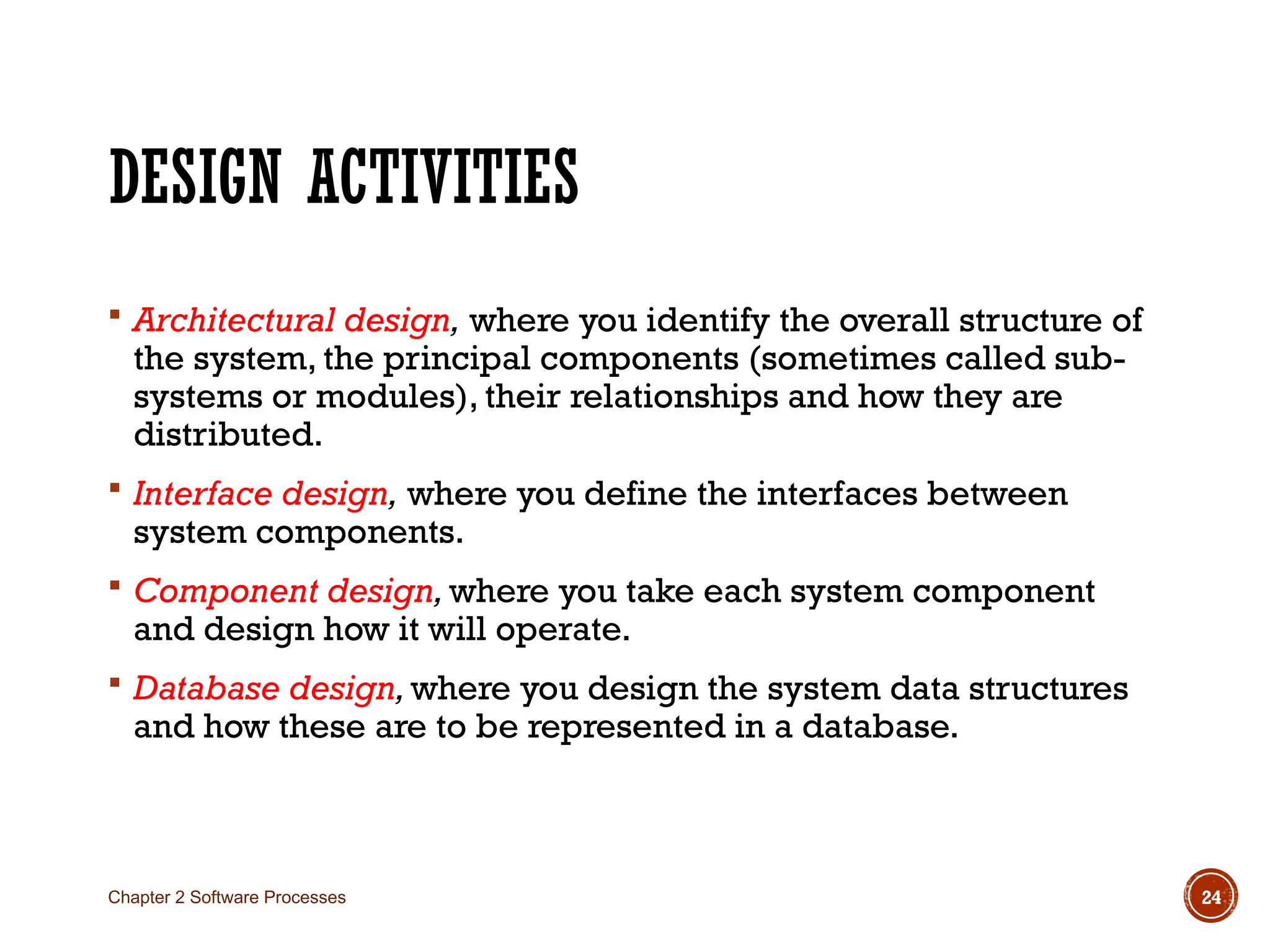 DESIGN ACTIVITIES
 Architectural design, where you identify the overall structure of
the system, the principal components (sometimes called sub-
systems or modules), their relationships and how they are
distributed.
 Interface design, where you define the interfaces between
system components.
 Component design,where you take each system component
and design how it will operate.
 Database design,where you design the system data structures
and how these are to be represented in a database.
Chapter 2 Software Processes 24
 