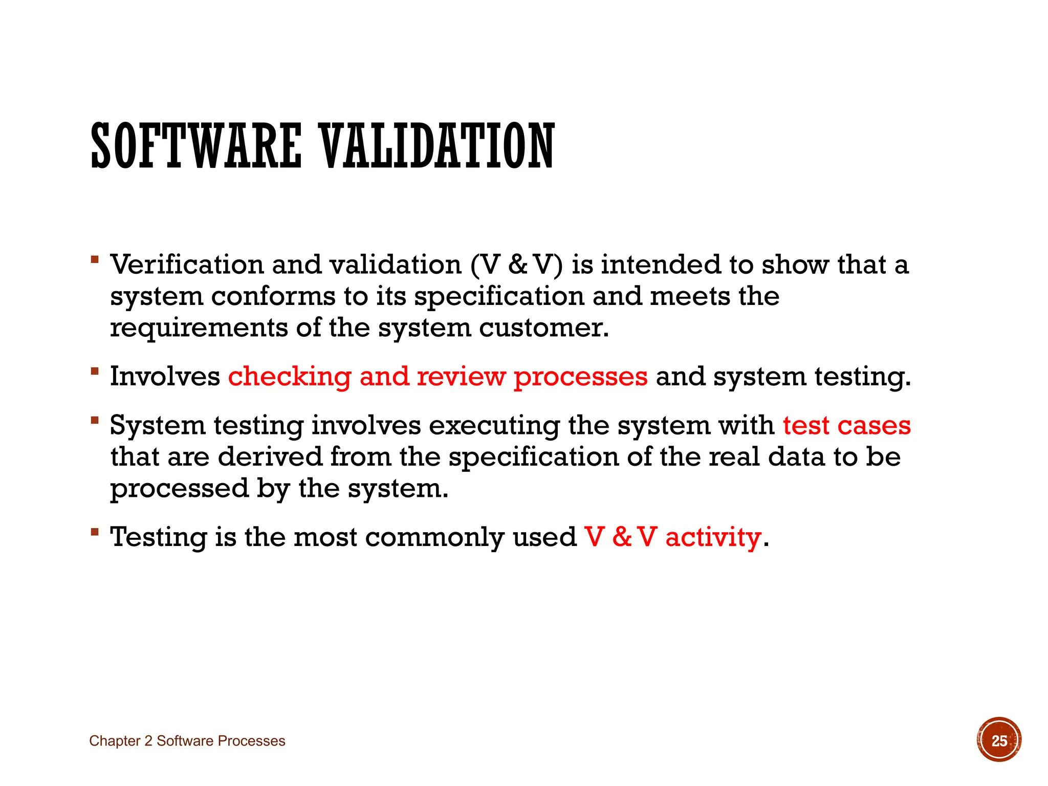 SOFTWARE VALIDATION
 Verification and validation (V & V) is intended to show that a
system conforms to its specification and meets the
requirements of the system customer.
 Involves checking and review processes and system testing.
 System testing involves executing the system with test cases
that are derived from the specification of the real data to be
processed by the system.
 Testing is the most commonly used V & V activity.
Chapter 2 Software Processes 25
 