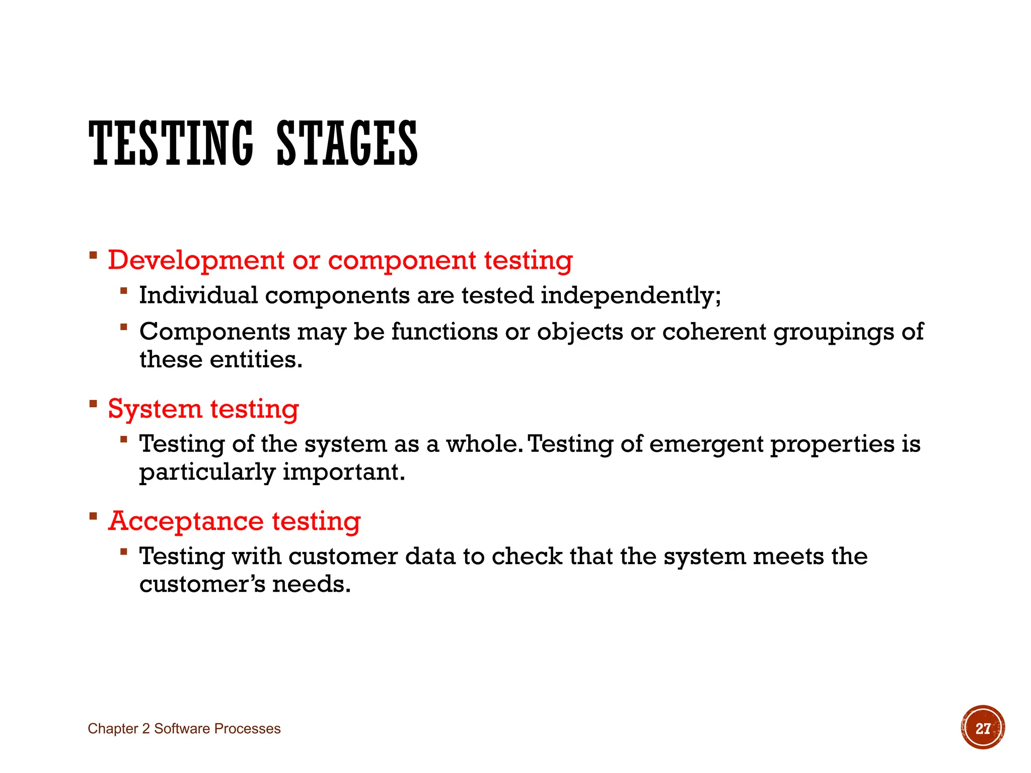 TESTING STAGES
 Development or component testing
 Individual components are tested independently;
 Components may be functions or objects or coherent groupings of
these entities.
 System testing
 Testing of the system as a whole.Testing of emergent properties is
particularly important.
 Acceptance testing
 Testing with customer data to check that the system meets the
customer’s needs.
Chapter 2 Software Processes 27
 