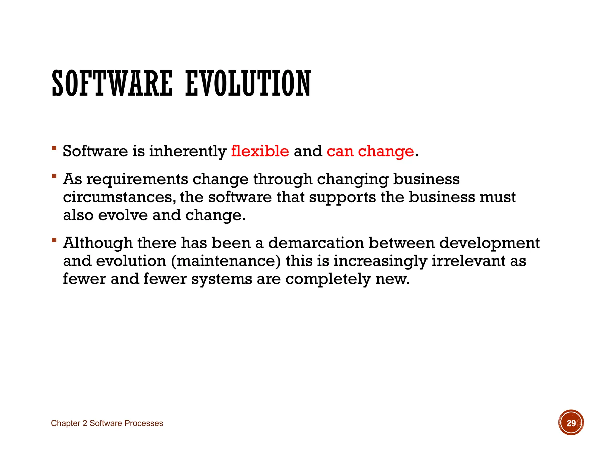 SOFTWARE EVOLUTION
 Software is inherently flexible and can change.
 As requirements change through changing business
circumstances, the software that supports the business must
also evolve and change.
 Although there has been a demarcation between development
and evolution (maintenance) this is increasingly irrelevant as
fewer and fewer systems are completely new.
Chapter 2 Software Processes 29
 