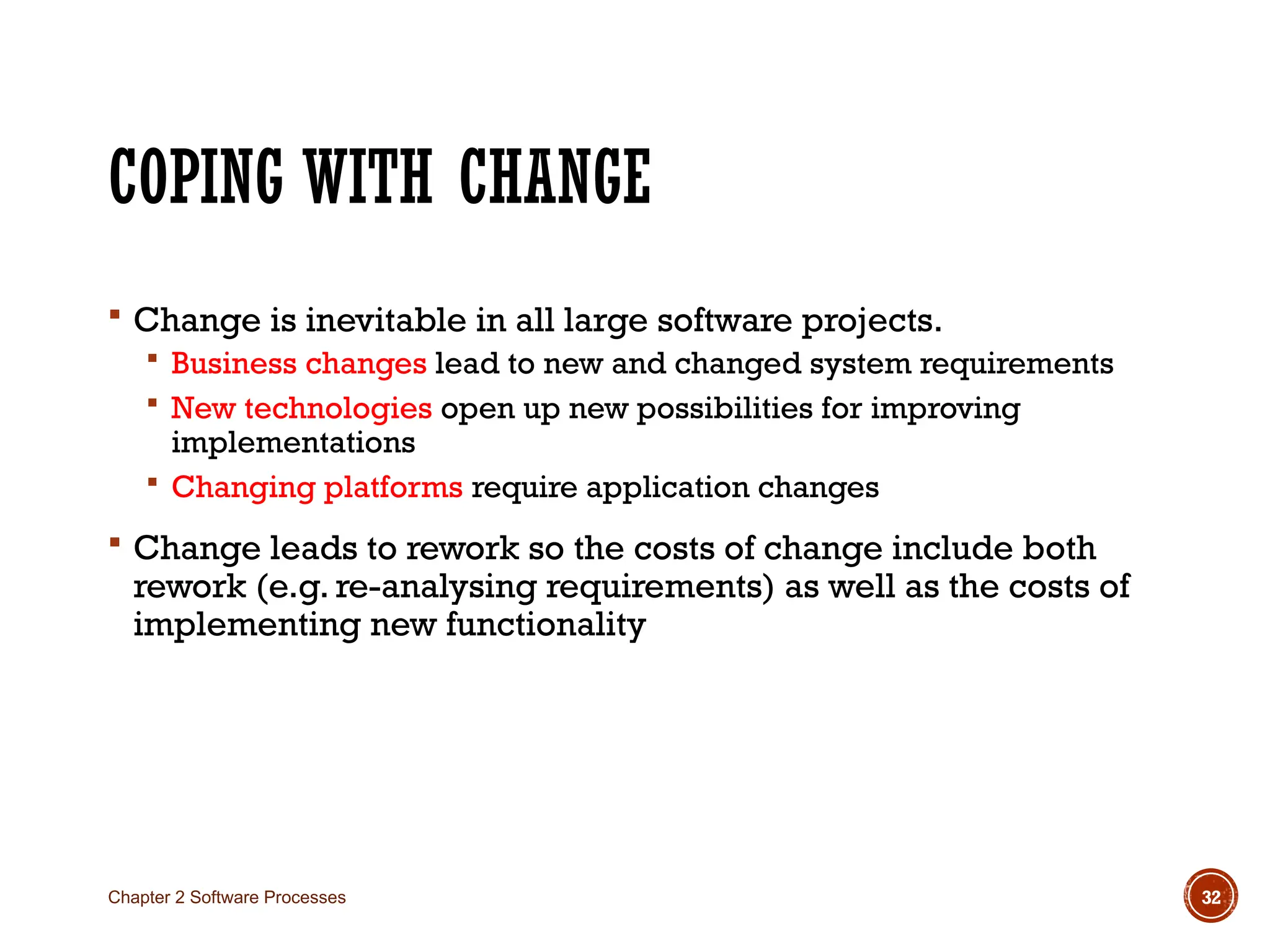 COPING WITH CHANGE
 Change is inevitable in all large software projects.
 Business changes lead to new and changed system requirements
 New technologies open up new possibilities for improving
implementations
 Changing platforms require application changes
 Change leads to rework so the costs of change include both
rework (e.g. re-analysing requirements) as well as the costs of
implementing new functionality
Chapter 2 Software Processes 32
 